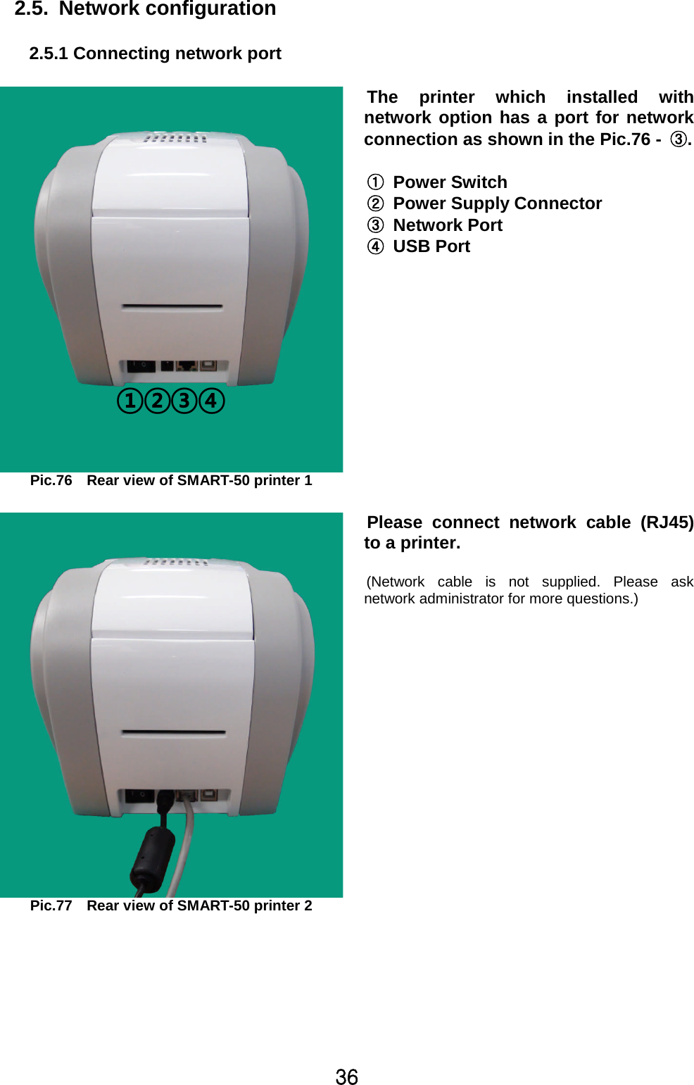 Z]2.5. Network configuration2.5.1 Connecting network portPic.76 Rear view of SMART-50 printer 1The printer which installed withnetwork option has a port for networkconnection as shown in the Pic.76 - ྛ.ྙPower SwitchྚPower Supply ConnectorྛNetwork PortྜUSB PortPic.77 Rear view of SMART-50 printer 2Please connect networkcable (RJ45)to a printer.(Network cable is not supplied. Please asknetwork administrator for more questions.)¢£¤¥
