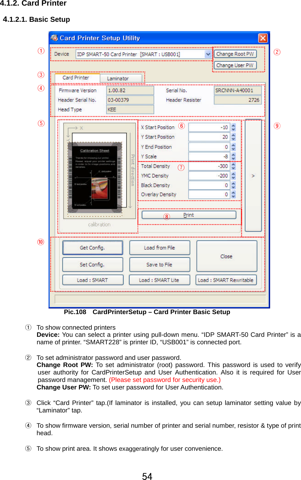 \[4.1.2. Card Printer4.1.2.1. Basic SetupPic.108 CardPrinterSetup – Card Printer Basic SetupྙTo show connected printersDevice: You can select a printer using pull-down menu. “IDP SMART-50 Card Printer” is aname of printer. “SMART228” is printer ID, “USB001” is connected port.ྚTo set administrator password and user password.Change Root PW: To set administrator (root) password. This password is used to verifyuser authority for CardPrinterSetup and User Authentication. Also it is required for Userpassword management. (Please set password for security use.)Change User PW: To set user password for User Authentication.ྛClick “Card Printer” tap.(If laminator is installed, you can setup laminator setting value by“Laminator” tap.ྜTo show firmware version, serial number of printer and serial number, resistor &amp; type of printhead.ྜྷTo show print area. It shows exaggeratingly for user convenience.ᐭᐮᐯᐰᐱᐲᐳᐴᐵᐶ