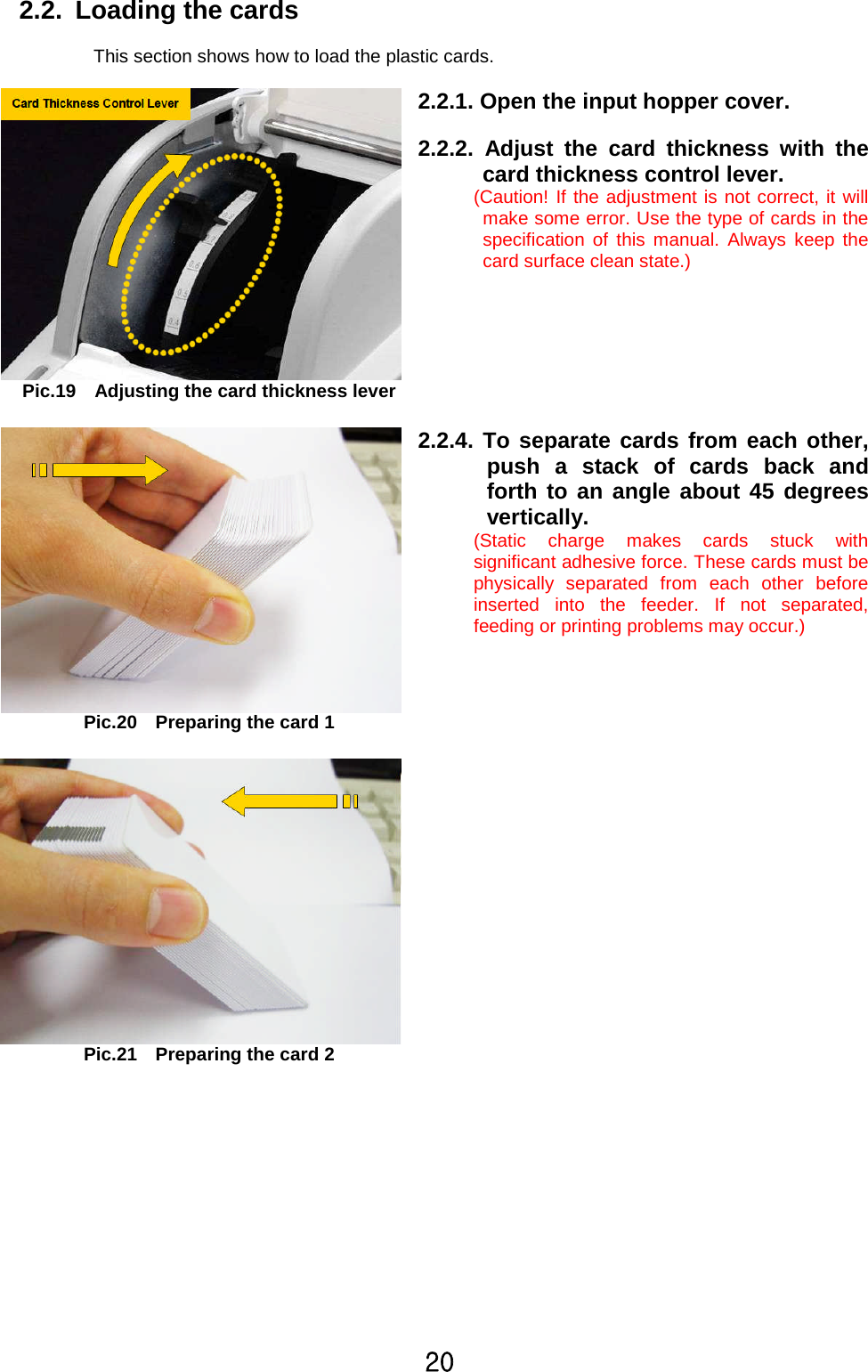 YW2.2. Loading the cardsThis section shows how to load the plastic cards.Pic.19 Adjusting the card thickness lever2.2.1. Open the input hoppercover.2.2.2. Adjust the card thickness with thecard thickness control lever.(Caution! If the adjustment is not correct, it willmake some error. Use the type of cards in thespecification of this manual. Always keep thecard surface clean state.)Pic.20 Preparing the card 1Pic.21 Preparing the card 22.2.4. To separate cards from each other,push a stack of cards back andforth to an angle about 45 degreesvertically.(Static charge makes cards stuck withsignificant adhesive force. These cards must bephysically separated from each other beforeinserted into the feeder. If not separated,feeding or printing problems may occur.)