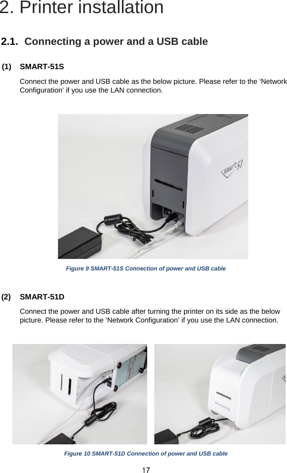 17 2. Printer installation  2.1.  Connecting a power and a USB cable  (1) SMART-51S   Connect the power and USB cable as the below picture. Please refer to the ‘Network Configuration’ if you use the LAN connection.   Figure 9 SMART-51S Connection of power and USB cable  (2) SMART-51D   Connect the power and USB cable after turning the printer on its side as the below picture. Please refer to the ‘Network Configuration’ if you use the LAN connection.      Figure 10 SMART-51D Connection of power and USB cable 