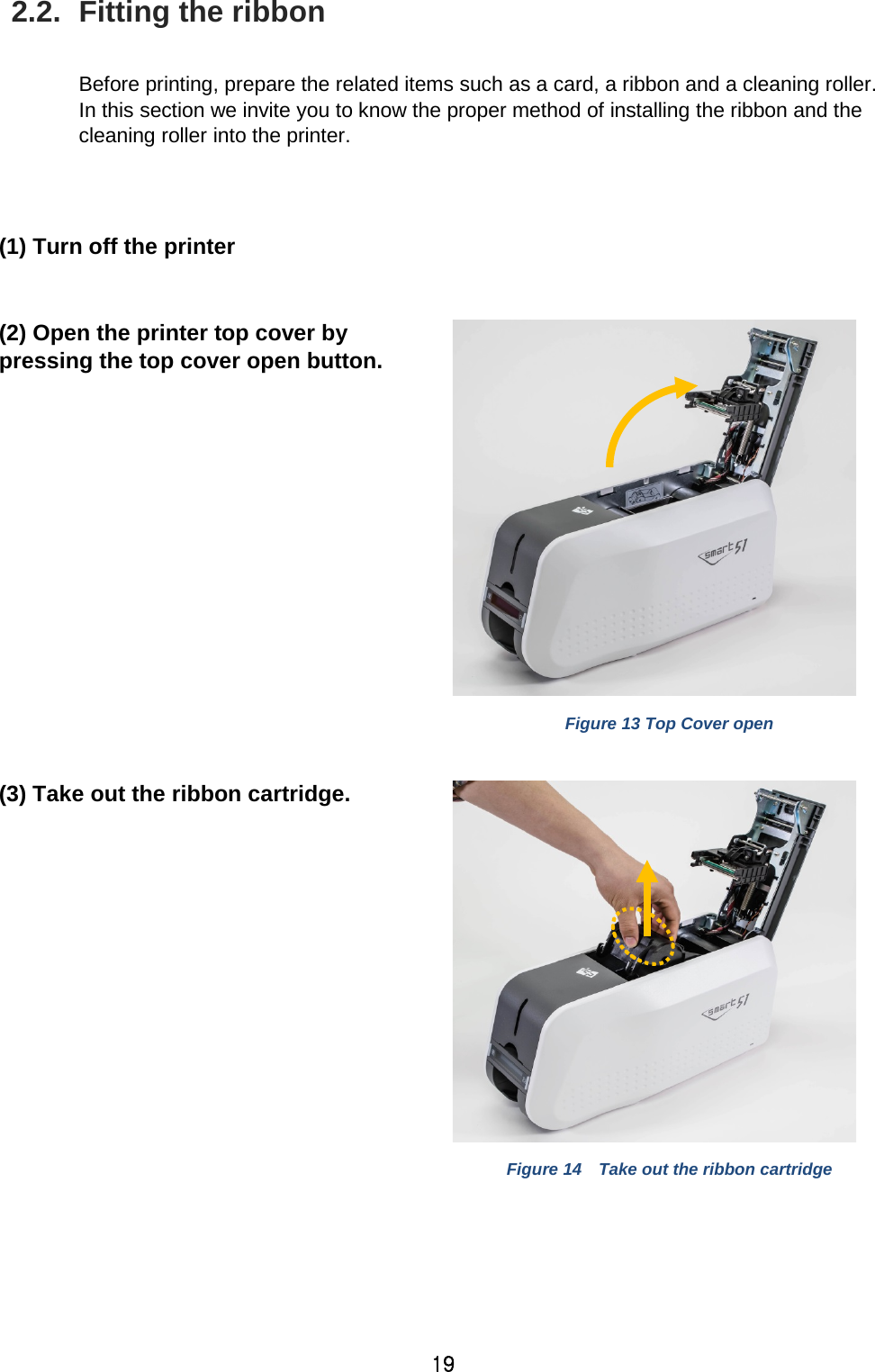 19 2.2.  Fitting the ribbon  Before printing, prepare the related items such as a card, a ribbon and a cleaning roller. In this section we invite you to know the proper method of installing the ribbon and the cleaning roller into the printer.     (1) Turn off the printer  (2) Open the printer top cover by pressing the top cover open button.     Figure 13 Top Cover open  (3) Take out the ribbon cartridge.    Figure 14  Take out the ribbon cartridge  