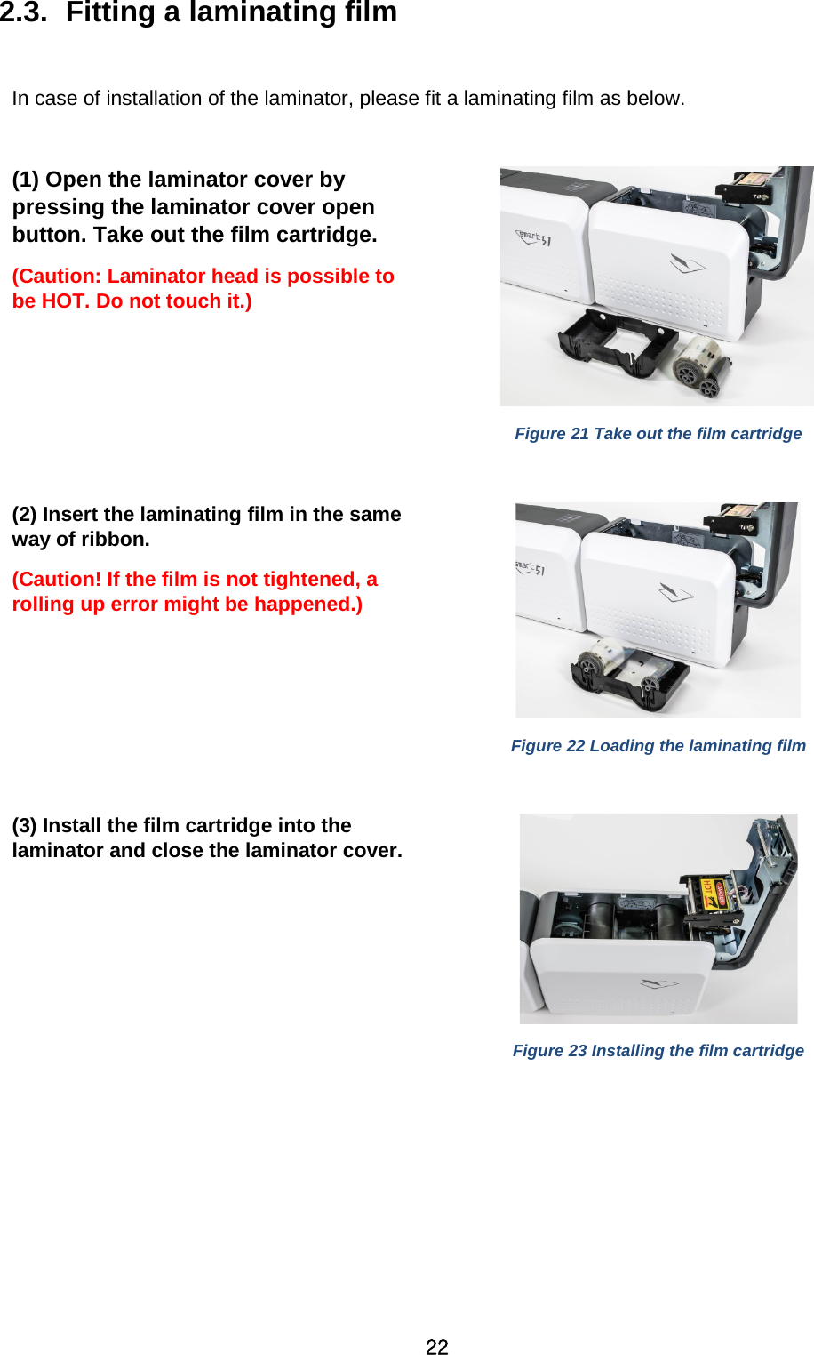 22 2.3.  Fitting a laminating film  In case of installation of the laminator, please fit a laminating film as below.  (1) Open the laminator cover by pressing the laminator cover open button. Take out the film cartridge.   (Caution: Laminator head is possible to be HOT. Do not touch it.)   Figure 21 Take out the film cartridge  (2) Insert the laminating film in the same way of ribbon.   (Caution! If the film is not tightened, a rolling up error might be happened.)  Figure 22 Loading the laminating film  (3) Install the film cartridge into the laminator and close the laminator cover.    Figure 23 Installing the film cartridge   