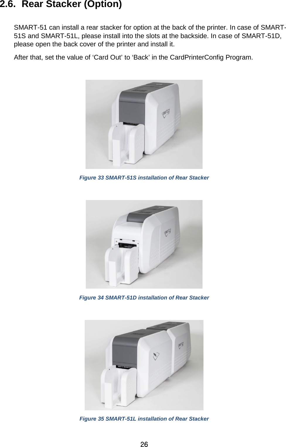 26 2.6.  Rear Stacker (Option)    SMART-51 can install a rear stacker for option at the back of the printer. In case of SMART-51S and SMART-51L, please install into the slots at the backside. In case of SMART-51D, please open the back cover of the printer and install it.   After that, set the value of ‘Card Out’ to ‘Back’ in the CardPrinterConfig Program.   Figure 33 SMART-51S installation of Rear Stacker   Figure 34 SMART-51D installation of Rear Stacker   Figure 35 SMART-51L installation of Rear Stacker  