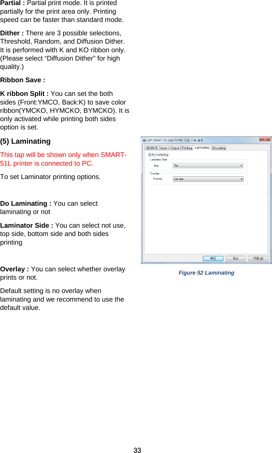 33 Partial : Partial print mode. It is printed partially for the print area only. Printing speed can be faster than standard mode. Dither : There are 3 possible selections, Threshold, Random, and Diffusion Dither. It is performed with K and KO ribbon only. (Please select “Diffusion Dither” for high quality.) Ribbon Save : K ribbon Split : You can set the both sides (Front:YMCO, Back:K) to save color ribbon(YMCKO, HYMCKO, BYMCKO). It is only activated while printing both sides option is set. (5) Laminating   This tap will be shown only when SMART-51L printer is connected to PC.   To set Laminator printing options.  Do Laminating : You can select laminating or not Laminator Side : You can select not use, top side, bottom side and both sides printing    Overlay : You can select whether overlay prints or not. Default setting is no overlay when laminating and we recommend to use the default value.   Figure 52 Laminating 