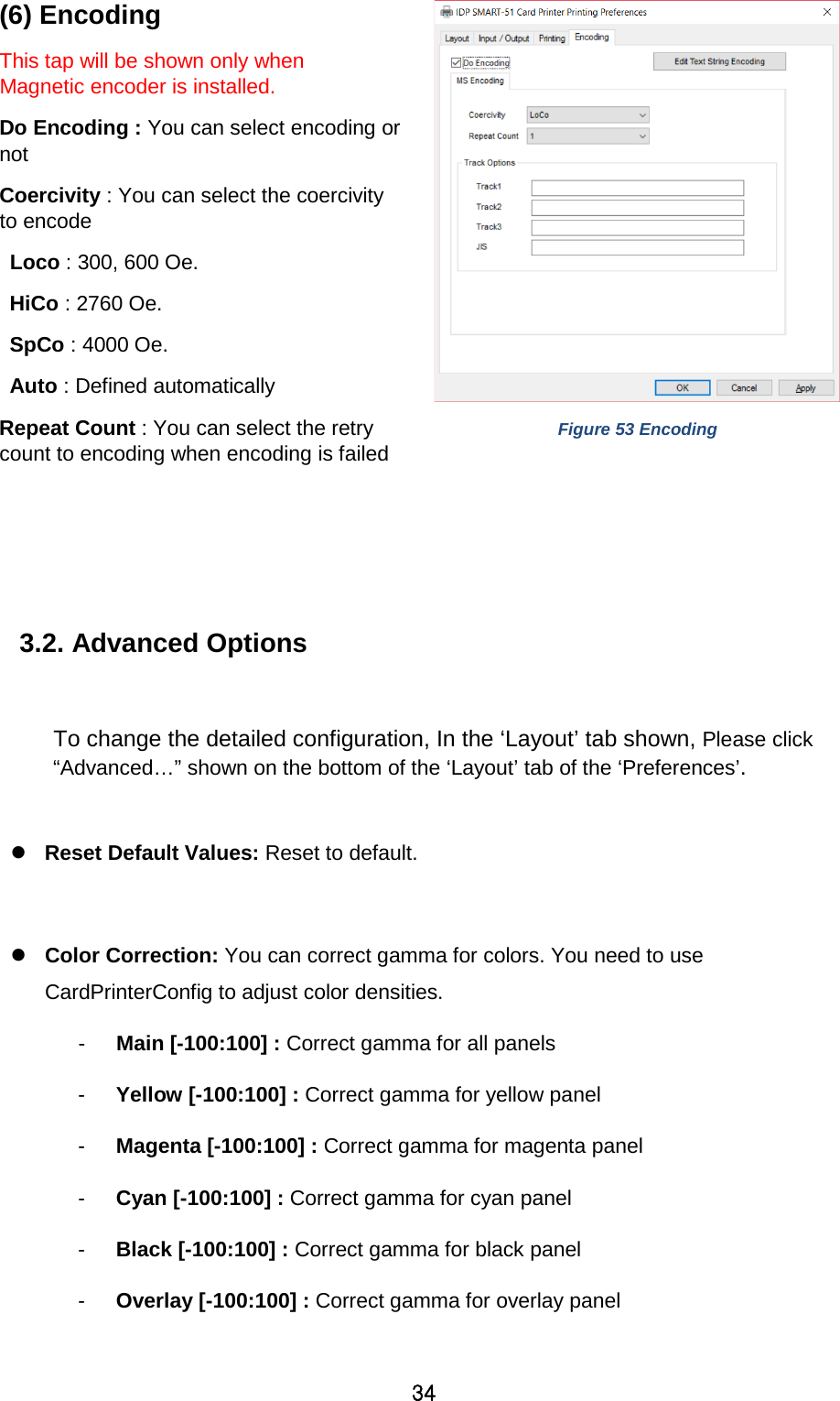 34 (6) Encoding This tap will be shown only when Magnetic encoder is installed.   Do Encoding : You can select encoding or not Coercivity : You can select the coercivity to encode   Loco : 300, 600 Oe. HiCo : 2760 Oe. SpCo : 4000 Oe. Auto : Defined automatically Repeat Count : You can select the retry count to encoding when encoding is failed  Figure 53 Encoding    3.2. Advanced Options    To change the detailed configuration, In the ‘Layout’ tab shown, Please click “Advanced…” shown on the bottom of the ‘Layout’ tab of the ‘Preferences’.   Reset Default Values: Reset to default.   Color Correction: You can correct gamma for colors. You need to use CardPrinterConfig to adjust color densities.   -  Main [-100:100] : Correct gamma for all panels   -  Yellow [-100:100] : Correct gamma for yellow panel   -  Magenta [-100:100] : Correct gamma for magenta panel   -  Cyan [-100:100] : Correct gamma for cyan panel   -  Black [-100:100] : Correct gamma for black panel   -  Overlay [-100:100] : Correct gamma for overlay panel    