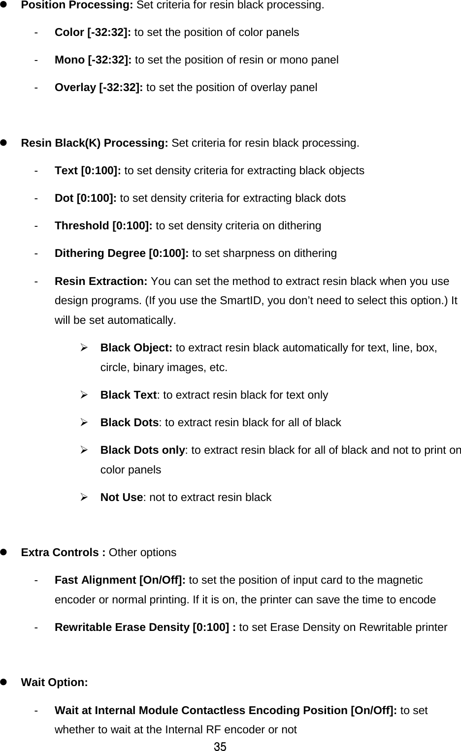 35  Position Processing: Set criteria for resin black processing. -  Color [-32:32]: to set the position of color panels   -  Mono [-32:32]: to set the position of resin or mono panel -  Overlay [-32:32]: to set the position of overlay panel   Resin Black(K) Processing: Set criteria for resin black processing. -  Text [0:100]: to set density criteria for extracting black objects -  Dot [0:100]: to set density criteria for extracting black dots -  Threshold [0:100]: to set density criteria on dithering -  Dithering Degree [0:100]: to set sharpness on dithering -  Resin Extraction: You can set the method to extract resin black when you use design programs. (If you use the SmartID, you don’t need to select this option.) It will be set automatically.  Black Object: to extract resin black automatically for text, line, box, circle, binary images, etc.    Black Text: to extract resin black for text only  Black Dots: to extract resin black for all of black  Black Dots only: to extract resin black for all of black and not to print on color panels  Not Use: not to extract resin black   Extra Controls : Other options -  Fast Alignment [On/Off]: to set the position of input card to the magnetic encoder or normal printing. If it is on, the printer can save the time to encode -  Rewritable Erase Density [0:100] : to set Erase Density on Rewritable printer   Wait Option:   -  Wait at Internal Module Contactless Encoding Position [On/Off]: to set whether to wait at the Internal RF encoder or not 