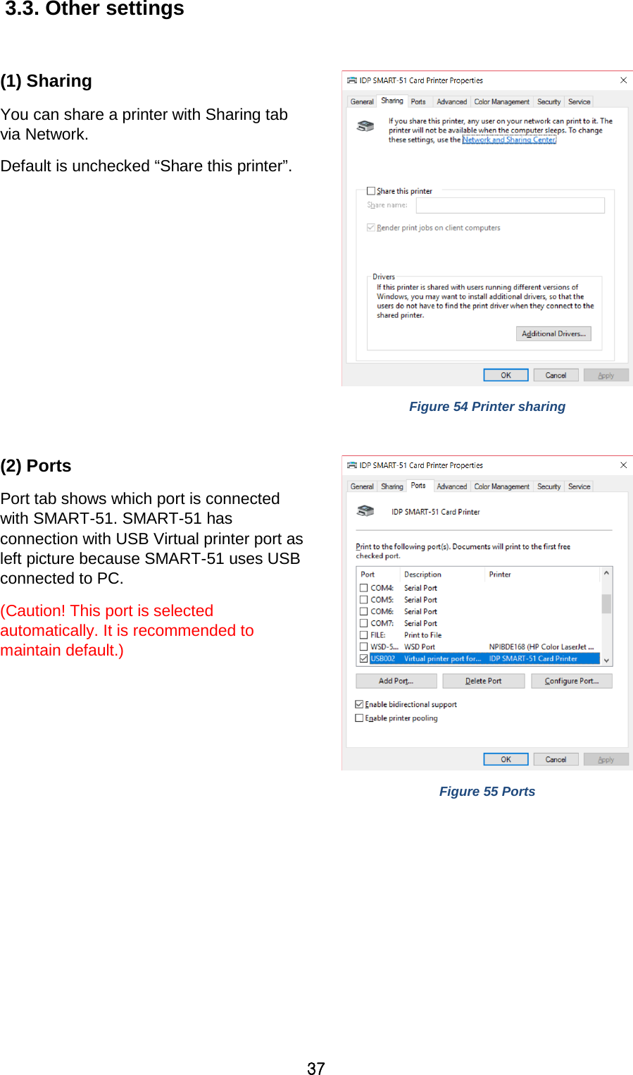 37 3.3. Other settings  (1) Sharing You can share a printer with Sharing tab via Network.   Default is unchecked “Share this printer”.     Figure 54 Printer sharing  (2) Ports Port tab shows which port is connected with SMART-51. SMART-51 has connection with USB Virtual printer port as left picture because SMART-51 uses USB connected to PC.   (Caution! This port is selected automatically. It is recommended to maintain default.)    Figure 55 Ports  