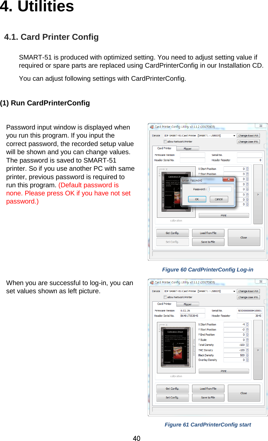 40 4. Utilities   4.1. Card Printer Config  SMART-51 is produced with optimized setting. You need to adjust setting value if required or spare parts are replaced using CardPrinterConfig in our Installation CD.   You can adjust following settings with CardPrinterConfig.    (1) Run CardPrinterConfig  Password input window is displayed when you run this program. If you input the correct password, the recorded setup value will be shown and you can change values. The password is saved to SMART-51 printer. So if you use another PC with same printer, previous password is required to run this program. (Default password is none. Please press OK if you have not set password.)    Figure 60 CardPrinterConfig Log-in When you are successful to log-in, you can set values shown as left picture.    Figure 61 CardPrinterConfig start  