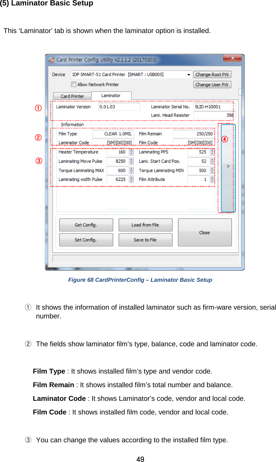 49 (5) Laminator Basic Setup  This ‘Laminator’ tab is shown when the laminator option is installed.   Figure 68 CardPrinterConfig – Laminator Basic Setup    ① It shows the information of installed laminator such as firm-ware version, serial number.  ② The fields show laminator film’s type, balance, code and laminator code.    Film Type : It shows installed film’s type and vendor code. Film Remain : It shows installed film’s total number and balance.   Laminator Code : It shows Laminator’s code, vendor and local code.   Film Code : It shows installed film code, vendor and local code.  ③ You can change the values according to the installed film type. ① ② ③ ④ 