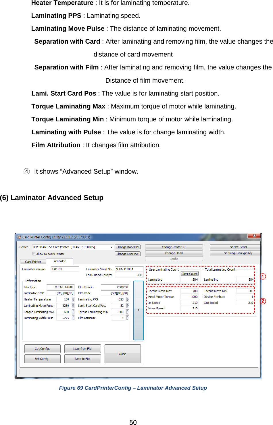 50  Heater Temperature : It is for laminating temperature. Laminating PPS : Laminating speed.   Laminating Move Pulse : The distance of laminating movement. Separation with Card : After laminating and removing film, the value changes the distance of card movement       Separation with Film : After laminating and removing film, the value changes the   Distance of film movement. Lami. Start Card Pos : The value is for laminating start position. Torque Laminating Max : Maximum torque of motor while laminating. Torque Laminating Min : Minimum torque of motor while laminating. Laminating with Pulse : The value is for change laminating width. Film Attribution : It changes film attribution.  ④ It shows “Advanced Setup” window.  (6) Laminator Advanced Setup    Figure 69 CardPrinterConfig – Laminator Advanced Setup   ① ② 
