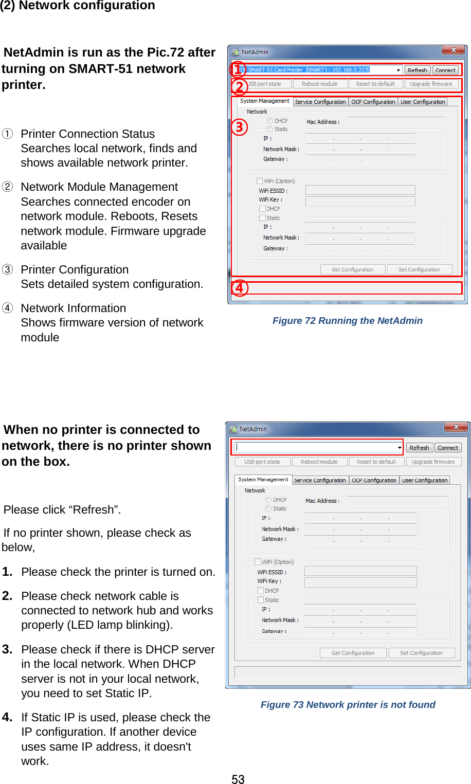 53 (2) Network configuration  NetAdmin is run as the Pic.72 after turning on SMART-51 network printer.    ① Printer Connection Status Searches local network, finds and shows available network printer.   ② Network Module Management Searches connected encoder on network module. Reboots, Resets network module. Firmware upgrade available   ③ Printer Configuration Sets detailed system configuration.     ④ Network Information Shows firmware version of network module     Figure 72 Running the NetAdmin  When no printer is connected to network, there is no printer shown on the box.    Please click “Refresh”.   If no printer shown, please check as below,   1. Please check the printer is turned on. 2. Please check network cable is connected to network hub and works properly (LED lamp blinking).   3. Please check if there is DHCP server in the local network. When DHCP server is not in your local network, you need to set Static IP. 4. If Static IP is used, please check the IP configuration. If another device uses same IP address, it doesn&apos;t work.  Figure 73 Network printer is not found ③ ④ ② ① 