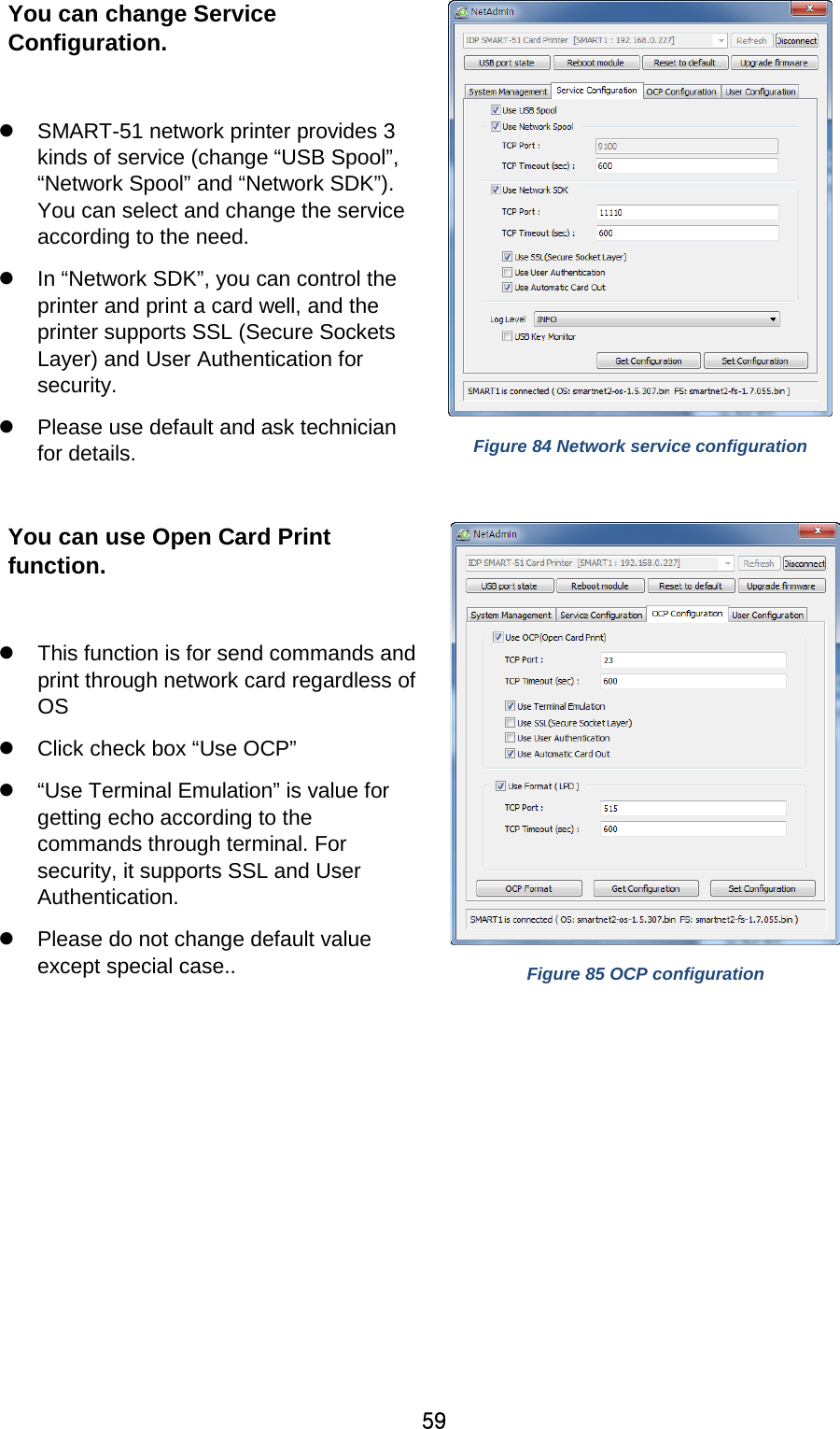 59 You can change Service Configuration.     SMART-51 network printer provides 3 kinds of service (change “USB Spool”, “Network Spool” and “Network SDK”). You can select and change the service according to the need.  In “Network SDK”, you can control the printer and print a card well, and the printer supports SSL (Secure Sockets Layer) and User Authentication for security.  Please use default and ask technician for details.    Figure 84 Network service configuration  You can use Open Card Print function.   This function is for send commands and print through network card regardless of OS  Click check box “Use OCP”  “Use Terminal Emulation” is value for getting echo according to the commands through terminal. For security, it supports SSL and User Authentication.  Please do not change default value except special case..  Figure 85 OCP configuration  