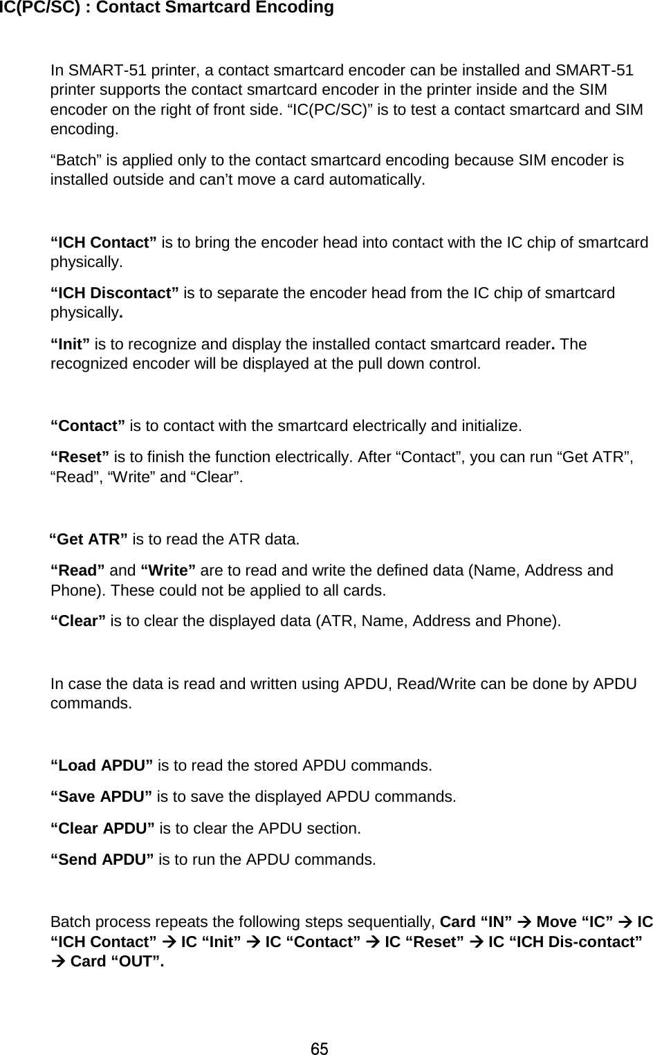 65 IC(PC/SC) : Contact Smartcard Encoding  In SMART-51 printer, a contact smartcard encoder can be installed and SMART-51 printer supports the contact smartcard encoder in the printer inside and the SIM encoder on the right of front side. “IC(PC/SC)” is to test a contact smartcard and SIM encoding.   “Batch” is applied only to the contact smartcard encoding because SIM encoder is installed outside and can’t move a card automatically.  “ICH Contact” is to bring the encoder head into contact with the IC chip of smartcard physically.  “ICH Discontact” is to separate the encoder head from the IC chip of smartcard physically.   “Init” is to recognize and display the installed contact smartcard reader. The recognized encoder will be displayed at the pull down control.    “Contact” is to contact with the smartcard electrically and initialize.   “Reset” is to finish the function electrically. After “Contact”, you can run “Get ATR”, “Read”, “Write” and “Clear”.  “Get ATR” is to read the ATR data.   “Read” and “Write” are to read and write the defined data (Name, Address and Phone). These could not be applied to all cards.   “Clear” is to clear the displayed data (ATR, Name, Address and Phone).    In case the data is read and written using APDU, Read/Write can be done by APDU commands.    “Load APDU” is to read the stored APDU commands.   “Save APDU” is to save the displayed APDU commands.   “Clear APDU” is to clear the APDU section.   “Send APDU” is to run the APDU commands.    Batch process repeats the following steps sequentially, Card “IN”  Move “IC”  IC “ICH Contact”  IC “Init”  IC “Contact”  IC “Reset”  IC “ICH Dis-contact”  Card “OUT”.  
