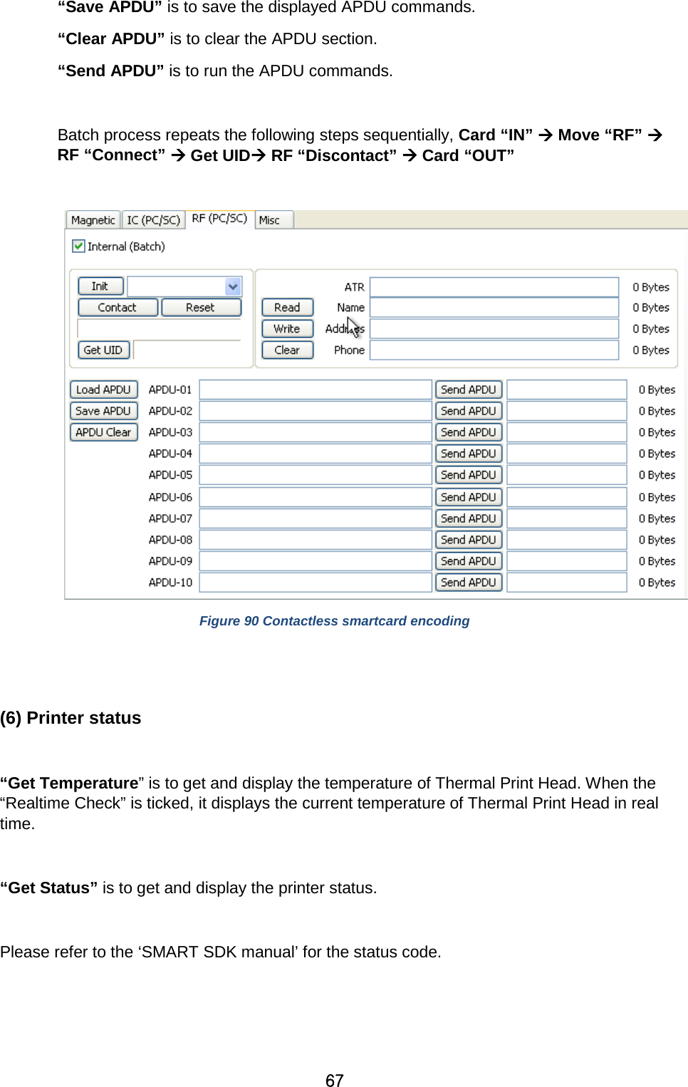 67 “Save APDU” is to save the displayed APDU commands.   “Clear APDU” is to clear the APDU section.   “Send APDU” is to run the APDU commands.    Batch process repeats the following steps sequentially, Card “IN”  Move “RF”  RF “Connect”  Get UID RF “Discontact”  Card “OUT”     Figure 90 Contactless smartcard encoding   (6) Printer status  “Get Temperature” is to get and display the temperature of Thermal Print Head. When the “Realtime Check” is ticked, it displays the current temperature of Thermal Print Head in real time.    “Get Status” is to get and display the printer status.    Please refer to the ‘SMART SDK manual’ for the status code.   