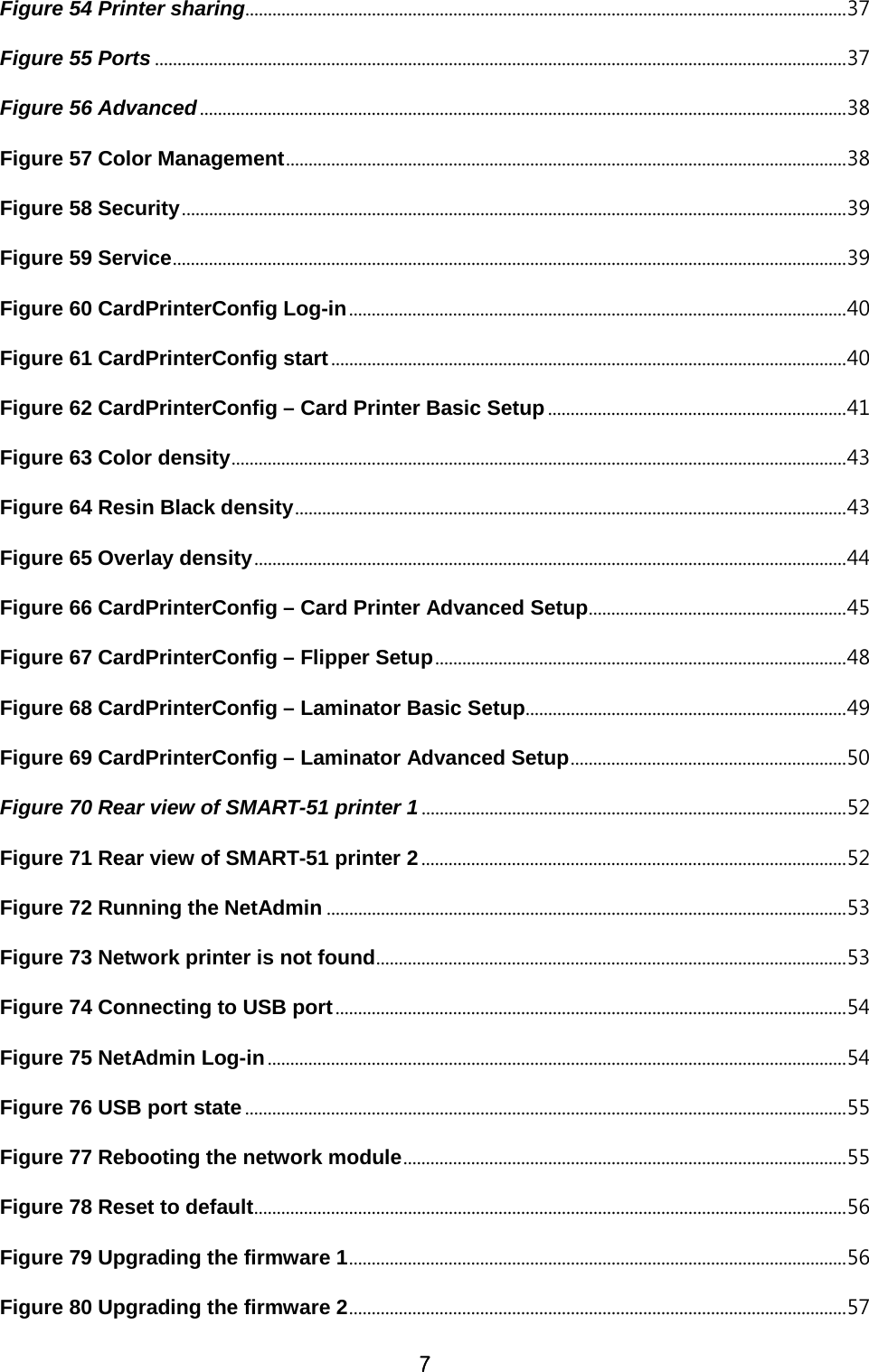 7 Figure 54 Printer sharing..................................................................................................................................... 37 Figure 55 Ports ......................................................................................................................................................... 37 Figure 56 Advanced ............................................................................................................................................... 38 Figure 57 Color Management ............................................................................................................................ 38 Figure 58 Security ................................................................................................................................................... 39 Figure 59 Service ..................................................................................................................................................... 39 Figure 60 CardPrinterConfig Log-in .............................................................................................................. 40 Figure 61 CardPrinterConfig start .................................................................................................................. 40 Figure 62 CardPrinterConfig – Card Printer Basic Setup .................................................................. 41 Figure 63 Color density ........................................................................................................................................ 43 Figure 64 Resin Black density .......................................................................................................................... 43 Figure 65 Overlay density ................................................................................................................................... 44 Figure 66 CardPrinterConfig – Card Printer Advanced Setup ......................................................... 45 Figure 67 CardPrinterConfig – Flipper Setup ........................................................................................... 48 Figure 68 CardPrinterConfig – Laminator Basic Setup ....................................................................... 49 Figure 69 CardPrinterConfig – Laminator Advanced Setup ............................................................. 50 Figure 70 Rear view of SMART-51 printer 1 .............................................................................................. 52 Figure 71 Rear view of SMART-51 printer 2 .............................................................................................. 52 Figure 72 Running the NetAdmin ................................................................................................................... 53 Figure 73 Network printer is not found ........................................................................................................ 53 Figure 74 Connecting to USB port ................................................................................................................. 54 Figure 75 NetAdmin Log-in ................................................................................................................................ 54 Figure 76 USB port state ..................................................................................................................................... 55 Figure 77 Rebooting the network module .................................................................................................. 55 Figure 78 Reset to default ................................................................................................................................... 56 Figure 79 Upgrading the firmware 1 .............................................................................................................. 56 Figure 80 Upgrading the firmware 2 .............................................................................................................. 57 