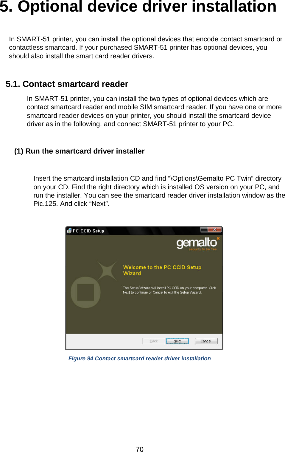 70 5. Optional device driver installation  In SMART-51 printer, you can install the optional devices that encode contact smartcard or contactless smartcard. If your purchased SMART-51 printer has optional devices, you should also install the smart card reader drivers.  5.1. Contact smartcard reader   In SMART-51 printer, you can install the two types of optional devices which are contact smartcard reader and mobile SIM smartcard reader. If you have one or more smartcard reader devices on your printer, you should install the smartcard device driver as in the following, and connect SMART-51 printer to your PC.  (1) Run the smartcard driver installer  Insert the smartcard installation CD and find “\Options\Gemalto PC Twin” directory on your CD. Find the right directory which is installed OS version on your PC, and run the installer. You can see the smartcard reader driver installation window as the Pic.125. And click “Next”.   Figure 94 Contact smartcard reader driver installation          