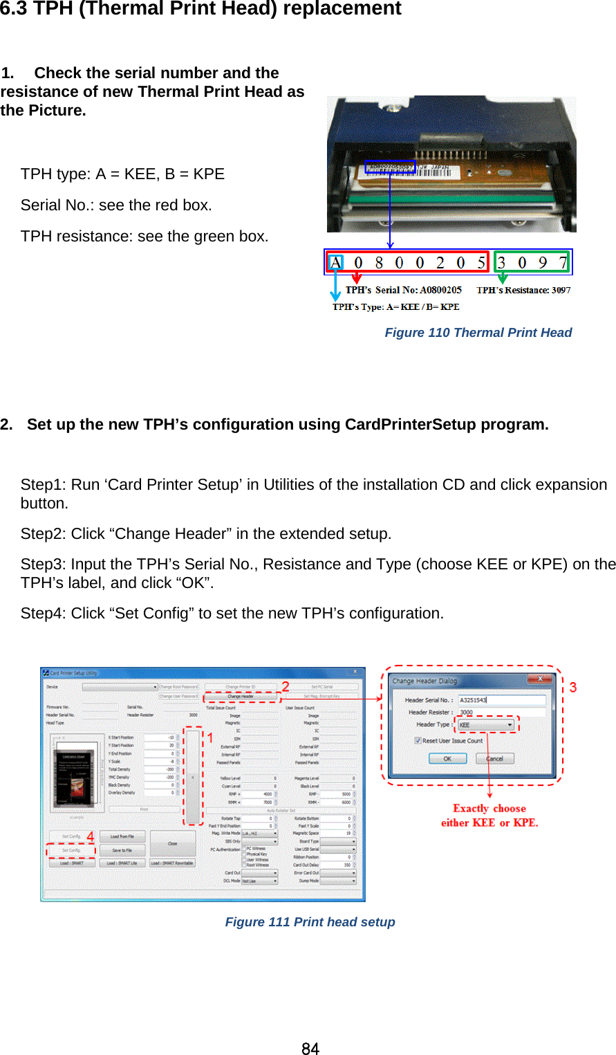 84 6.3 TPH (Thermal Print Head) replacement    1. Check the serial number and the resistance of new Thermal Print Head as the Picture.  TPH type: A = KEE, B = KPE Serial No.: see the red box. TPH resistance: see the green box.     Figure 110 Thermal Print Head   2. Set up the new TPH’s configuration using CardPrinterSetup program.      Step1: Run ‘Card Printer Setup’ in Utilities of the installation CD and click expansion button. Step2: Click “Change Header” in the extended setup. Step3: Input the TPH’s Serial No., Resistance and Type (choose KEE or KPE) on the TPH’s label, and click “OK”. Step4: Click “Set Config” to set the new TPH’s configuration.   Figure 111 Print head setup    