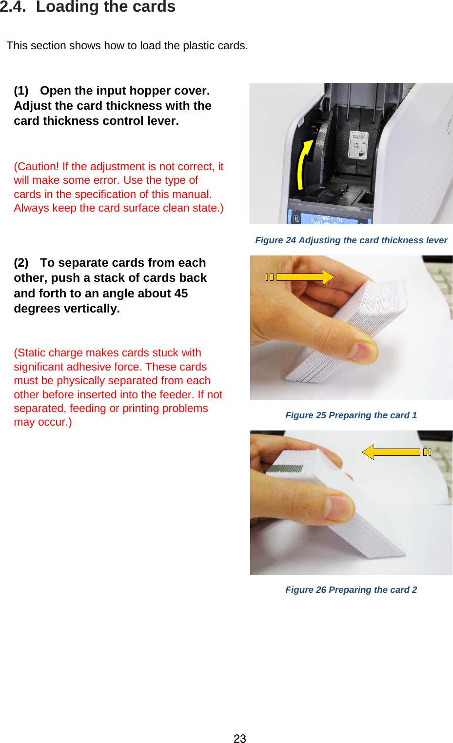 23 2.4.  Loading the cards  This section shows how to load the plastic cards.  (1) Open the input hopper cover. Adjust the card thickness with the card thickness control lever.  (Caution! If the adjustment is not correct, it will make some error. Use the type of cards in the specification of this manual. Always keep the card surface clean state.)   Figure 24 Adjusting the card thickness lever (2) To separate cards from each other, push a stack of cards back and forth to an angle about 45 degrees vertically.  (Static charge makes cards stuck with significant adhesive force. These cards must be physically separated from each other before inserted into the feeder. If not separated, feeding or printing problems may occur.)      Figure 25 Preparing the card 1  Figure 26 Preparing the card 2 