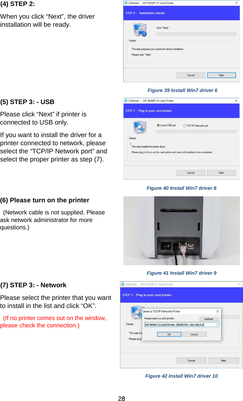 28 (4) STEP 2:   When you click “Next”, the driver installation will be ready.     Figure 39 Install Win7 driver 6 (5) STEP 3: - USB Please click “Next” if printer is connected to USB only.   If you want to install the driver for a printer connected to network, please select the “TCP/IP Network port” and select the proper printer as step (7).   Figure 40 Install Win7 driver 8 (6) Please turn on the printer  (Network cable is not supplied. Please ask network administrator for more questions.)     Figure 41 Install Win7 driver 9 (7) STEP 3: - Network Please select the printer that you want to install in the list and click “OK”.    (If no printer comes out on the window, please check the connection.)     Figure 42 Install Win7 driver 10 