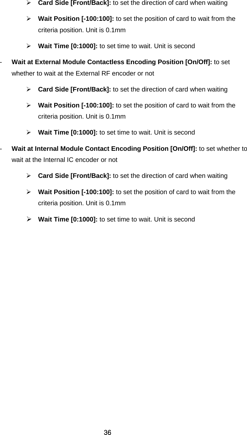 36  Card Side [Front/Back]: to set the direction of card when waiting    Wait Position [-100:100]: to set the position of card to wait from the criteria position. Unit is 0.1mm  Wait Time [0:1000]: to set time to wait. Unit is second -  Wait at External Module Contactless Encoding Position [On/Off]: to set whether to wait at the External RF encoder or not  Card Side [Front/Back]: to set the direction of card when waiting    Wait Position [-100:100]: to set the position of card to wait from the criteria position. Unit is 0.1mm  Wait Time [0:1000]: to set time to wait. Unit is second -  Wait at Internal Module Contact Encoding Position [On/Off]: to set whether to wait at the Internal IC encoder or not  Card Side [Front/Back]: to set the direction of card when waiting    Wait Position [-100:100]: to set the position of card to wait from the criteria position. Unit is 0.1mm  Wait Time [0:1000]: to set time to wait. Unit is second 