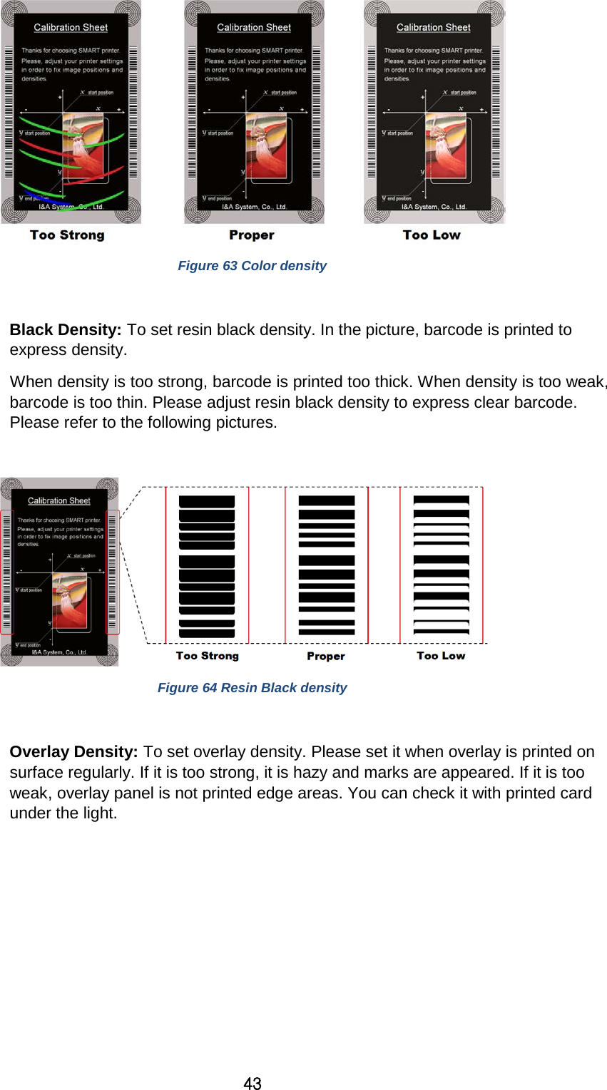 43  Figure 63 Color density  Black Density: To set resin black density. In the picture, barcode is printed to express density.   When density is too strong, barcode is printed too thick. When density is too weak, barcode is too thin. Please adjust resin black density to express clear barcode. Please refer to the following pictures.     Figure 64 Resin Black density  Overlay Density: To set overlay density. Please set it when overlay is printed on surface regularly. If it is too strong, it is hazy and marks are appeared. If it is too weak, overlay panel is not printed edge areas. You can check it with printed card under the light.   