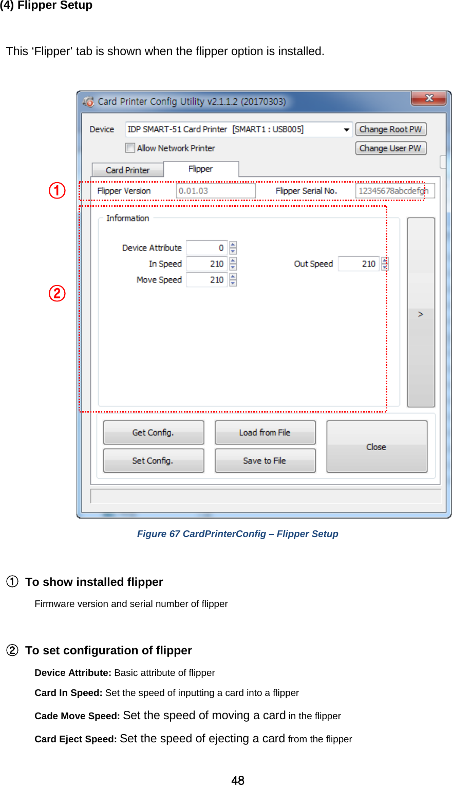 48 (4) Flipper Setup  This ‘Flipper’ tab is shown when the flipper option is installed.   Figure 67 CardPrinterConfig – Flipper Setup  ① To show installed flipper   Firmware version and serial number of flipper  ② To set configuration of flipper Device Attribute: Basic attribute of flipper Card In Speed: Set the speed of inputting a card into a flipper Cade Move Speed: Set the speed of moving a card in the flipper Card Eject Speed: Set the speed of ejecting a card from the flipper    ① ② 