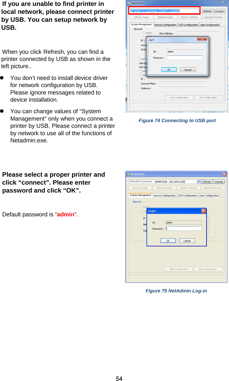 54  If you are unable to find printer in local network, please connect printer by USB. You can setup network by USB.  When you click Refresh, you can find a printer connected by USB as shown in the left picture..  You don’t need to install device driver for network configuration by USB. Please ignore messages related to device installation.  You can change values of “System Management” only when you connect a printer by USB. Please connect a printer by network to use all of the functions of Netadmin.exe.   Figure 74 Connecting to USB port  Please select a proper printer and click “connect”. Please enter password and click “OK”.    Default password is “admin”.   Figure 75 NetAdmin Log-in  