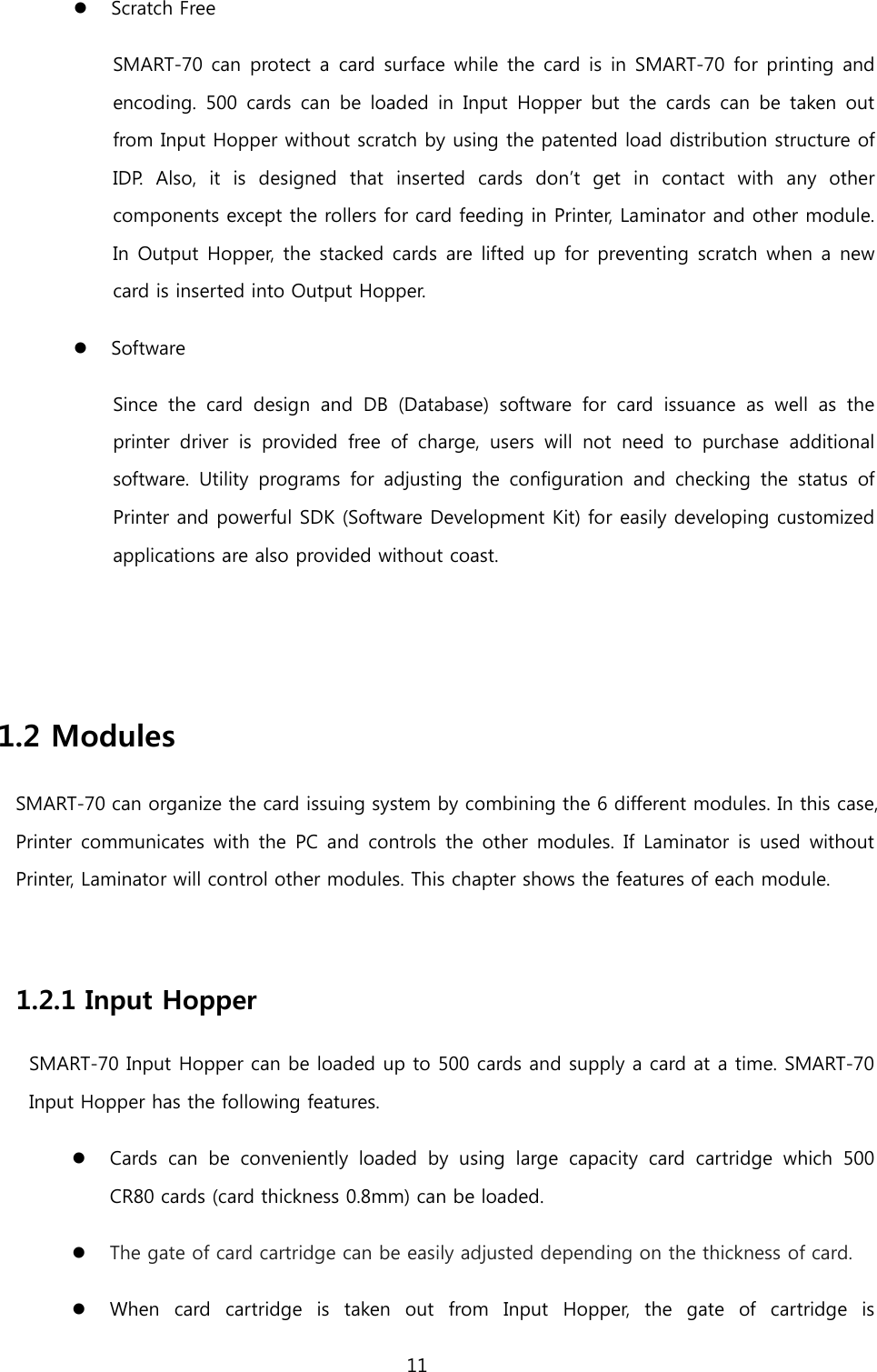   Scratch Free SMART-70 can protect a card surface while the card is in SMART-70 for printing and encoding.  500 cards can be loaded in Input Hopper but the  cards can be taken out from Input Hopper without scratch by using the patented load distribution structure of IDP. Also, it is designed that inserted  cards don’t get in contact with any other components except the rollers for card feeding in Printer, Laminator and other module. In Output Hopper, the stacked cards are lifted up for preventing scratch when a new card is inserted into Output Hopper.  Software Since the card design and DB (Database) software for card issuance as well as the printer driver is provided free of charge, users will not need to purchase  additional software. Utility programs for adjusting the configuration and checking the status of Printer and powerful SDK (Software Development Kit) for easily developing customized applications are also provided without coast.   1.2 Modules SMART-70 can organize the card issuing system by combining the 6 different modules. In this case, Printer communicates  with the PC  and  controls the other modules. If Laminator is used  without Printer, Laminator will control other modules. This chapter shows the features of each module.  1.2.1 Input Hopper SMART-70 Input Hopper can be loaded up to 500 cards and supply a card at a time. SMART-70 Input Hopper has the following features.  Cards can be conveniently loaded by using large capacity card  cartridge  which 500 CR80 cards (card thickness 0.8mm) can be loaded.  The gate of card cartridge can be easily adjusted depending on the thickness of card.  When card cartridge is taken out from  Input  Hopper, the gate  of  cartridge is 11  