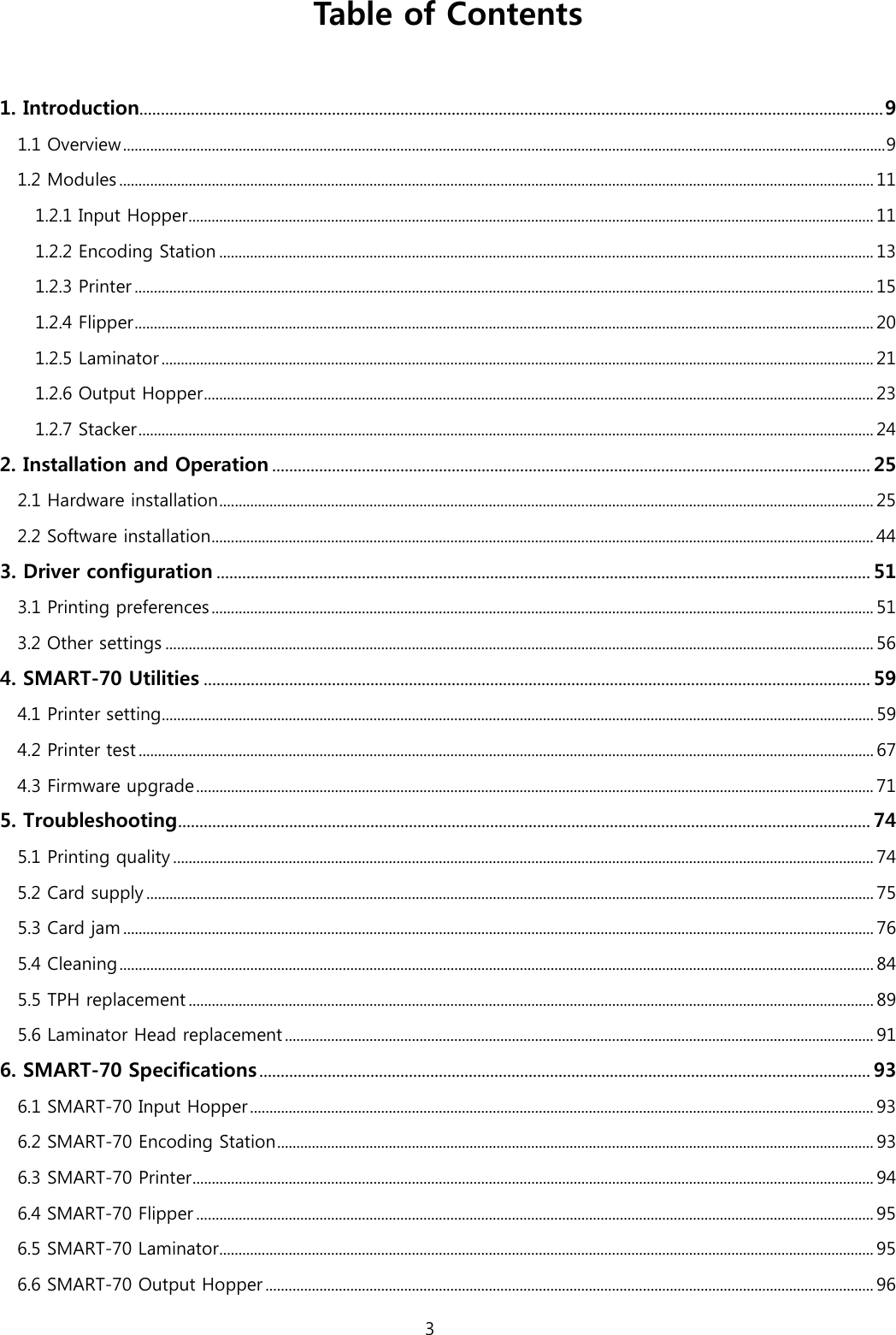 Table of Contents  1. Introduction .............................................................................................................................................................................. 9 1.1 Overview ...................................................................................................................................................................................................... 9 1.2 Modules .................................................................................................................................................................................................... 11 1.2.1 Input Hopper .................................................................................................................................................................................. 11 1.2.2 Encoding Station .......................................................................................................................................................................... 13 1.2.3 Printer ................................................................................................................................................................................................ 15 1.2.4 Flipper ................................................................................................................................................................................................ 20 1.2.5 Laminator ......................................................................................................................................................................................... 21 1.2.6 Output Hopper .............................................................................................................................................................................. 23 1.2.7 Stacker ............................................................................................................................................................................................... 24 2. Installation and Operation ............................................................................................................................................ 25 2.1 Hardware installation .......................................................................................................................................................................... 25 2.2 Software installation ............................................................................................................................................................................ 44 3. Driver configuration ......................................................................................................................................................... 51 3.1 Printing preferences ............................................................................................................................................................................ 51 3.2 Other settings ........................................................................................................................................................................................ 56 4. SMART-70 Utilities ............................................................................................................................................................ 59 4.1 Printer setting......................................................................................................................................................................................... 59 4.2 Printer test ............................................................................................................................................................................................... 67 4.3 Firmware upgrade ................................................................................................................................................................................ 71 5. Troubleshooting .................................................................................................................................................................. 74 5.1 Printing quality ...................................................................................................................................................................................... 74 5.2 Card supply ............................................................................................................................................................................................. 75 5.3 Card jam ................................................................................................................................................................................................... 76 5.4 Cleaning .................................................................................................................................................................................................... 84 5.5 TPH replacement .................................................................................................................................................................................. 89 5.6 Laminator Head replacement ......................................................................................................................................................... 91 6. SMART-70 Specifications ............................................................................................................................................... 93 6.1 SMART-70 Input Hopper .................................................................................................................................................................. 93 6.2 SMART-70 Encoding Station ........................................................................................................................................................... 93 6.3 SMART-70 Printer ................................................................................................................................................................................. 94 6.4 SMART-70 Flipper ................................................................................................................................................................................ 95 6.5 SMART-70 Laminator .......................................................................................................................................................................... 95 6.6 SMART-70 Output Hopper .............................................................................................................................................................. 96 3  