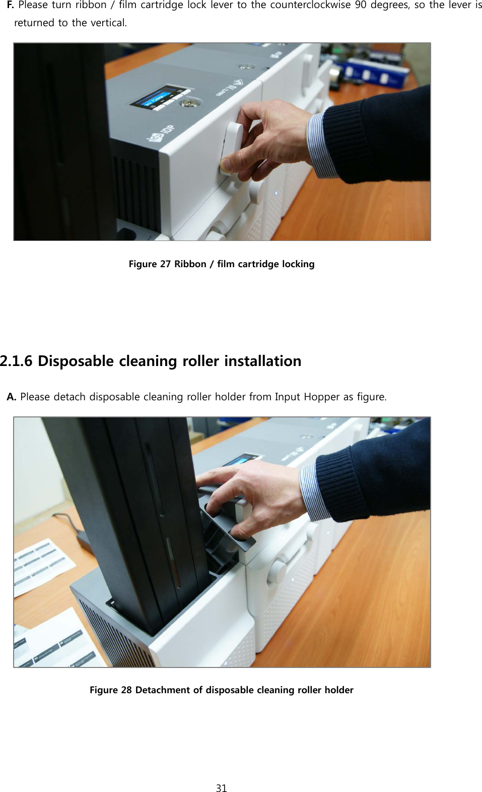 F. Please turn ribbon / film cartridge lock lever to the counterclockwise 90 degrees, so the lever is returned to the vertical.  Figure 27 Ribbon / film cartridge locking   2.1.6 Disposable cleaning roller installation A. Please detach disposable cleaning roller holder from Input Hopper as figure.  Figure 28 Detachment of disposable cleaning roller holder   31  