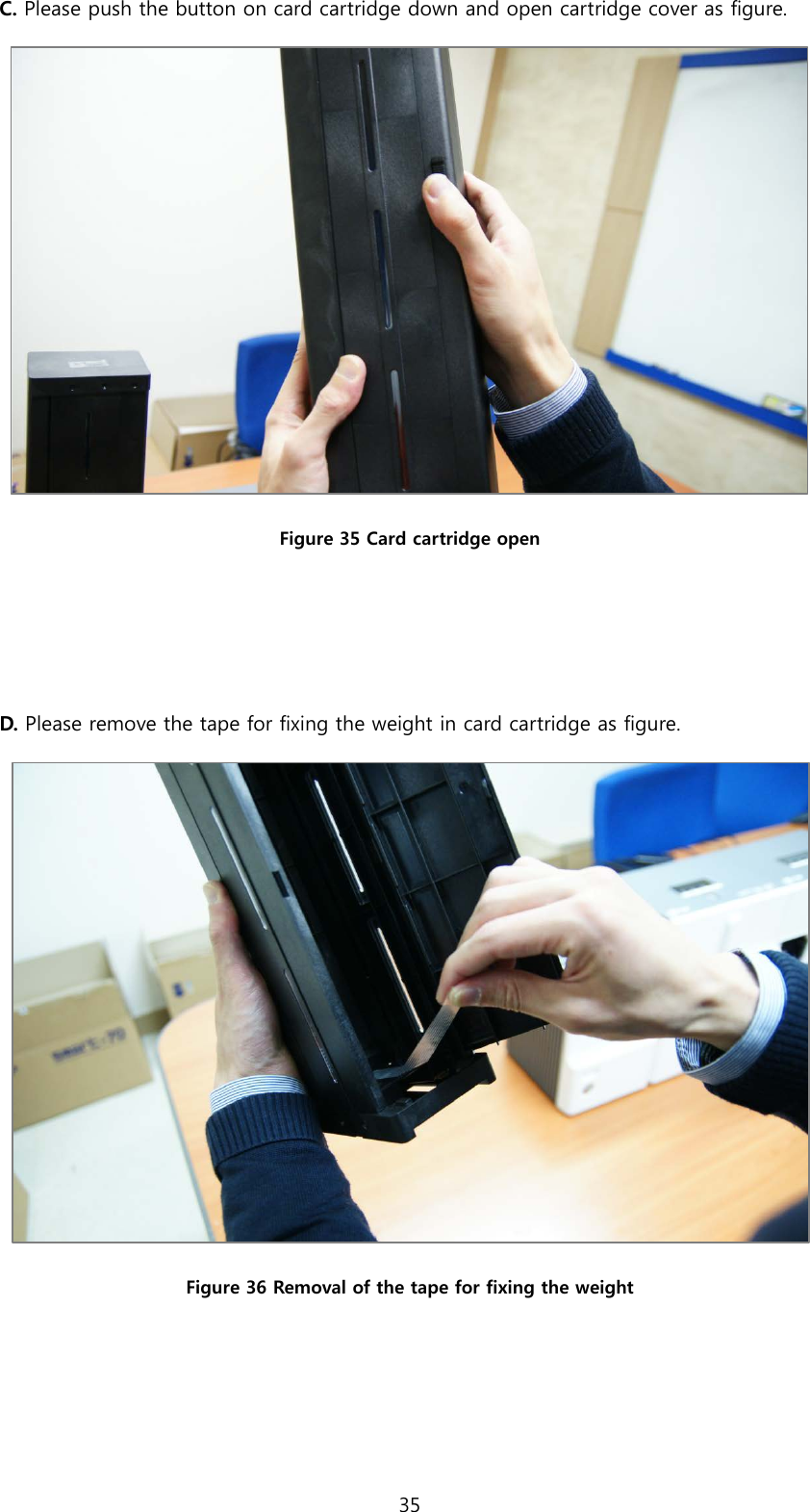 C. Please push the button on card cartridge down and open cartridge cover as figure.  Figure 35 Card cartridge open   D. Please remove the tape for fixing the weight in card cartridge as figure.  Figure 36 Removal of the tape for fixing the weight    35  