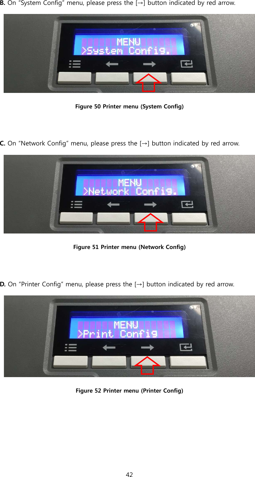 B. On “System Config” menu, please press the [→] button indicated by red arrow.  Figure 50 Printer menu (System Config)  C. On “Network Config” menu, please press the [→] button indicated by red arrow.    Figure 51 Printer menu (Network Config)  D. On “Printer Config” menu, please press the [→] button indicated by red arrow.    Figure 52 Printer menu (Printer Config)    42  