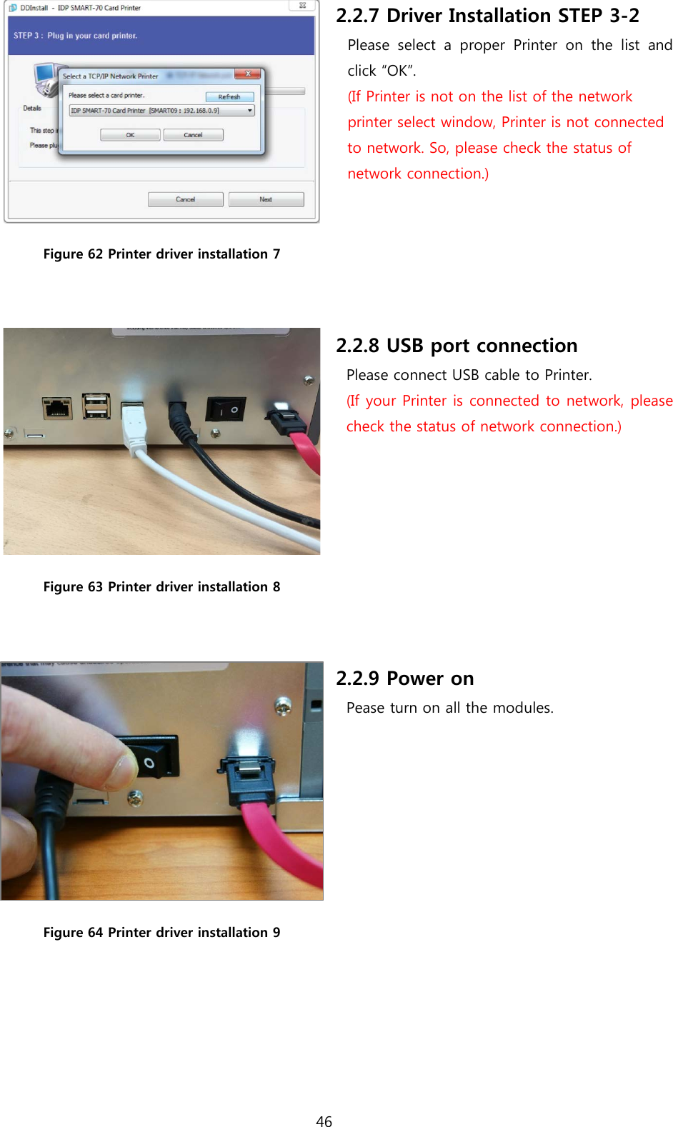  Figure 62 Printer driver installation 7  2.2.7 Driver Installation STEP 3-2 Please select a proper Printer on the list and click “OK”. (If Printer is not on the list of the network printer select window, Printer is not connected to network. So, please check the status of network connection.)     Figure 63 Printer driver installation 8  2.2.8 USB port connection Please connect USB cable to Printer. (If your Printer is connected to network, please check the status of network connection.)  Figure 64 Printer driver installation 9  2.2.9 Power on Pease turn on all the modules. 46  