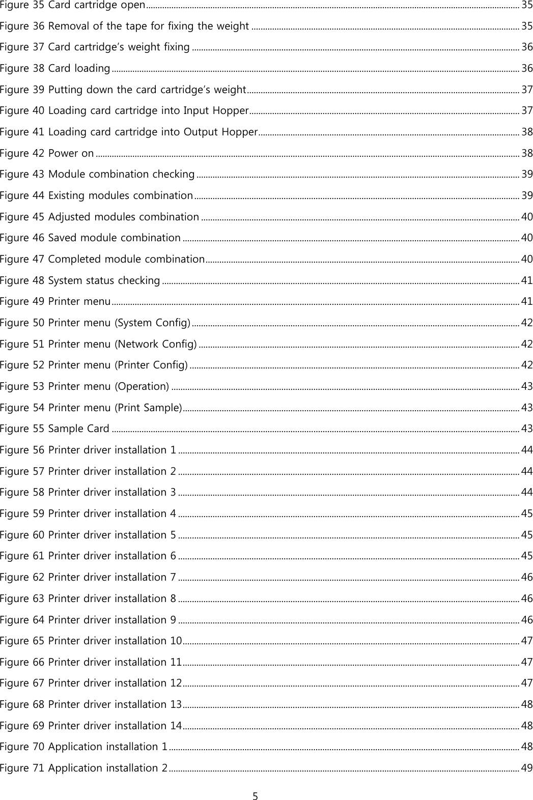Figure 35 Card cartridge open ................................................................................................................................................................... 35 Figure 36 Removal of the tape for fixing the weight ..................................................................................................................... 35 Figure 37 Card cartridge’s weight fixing ............................................................................................................................................... 36 Figure 38 Card loading .................................................................................................................................................................................. 36 Figure 39 Putting down the card cartridge’s weight ....................................................................................................................... 37 Figure 40 Loading card cartridge into Input Hopper ...................................................................................................................... 37 Figure 41 Loading card cartridge into Output Hopper .................................................................................................................. 38 Figure 42 Power on ......................................................................................................................................................................................... 38 Figure 43 Module combination checking ............................................................................................................................................. 39 Figure 44 Existing modules combination .............................................................................................................................................. 39 Figure 45 Adjusted modules combination ........................................................................................................................................... 40 Figure 46 Saved module combination ................................................................................................................................................... 40 Figure 47 Completed module combination ......................................................................................................................................... 40 Figure 48 System status checking ............................................................................................................................................................ 41 Figure 49 Printer menu .................................................................................................................................................................................. 41 Figure 50 Printer menu (System Config) ............................................................................................................................................... 42 Figure 51 Printer menu (Network Config) ............................................................................................................................................ 42 Figure 52 Printer menu (Printer Config) ................................................................................................................................................ 42 Figure 53 Printer menu (Operation) ........................................................................................................................................................ 43 Figure 54 Printer menu (Print Sample) ................................................................................................................................................... 43 Figure 55 Sample Card .................................................................................................................................................................................. 43 Figure 56 Printer driver installation 1 ..................................................................................................................................................... 44 Figure 57 Printer driver installation 2 ..................................................................................................................................................... 44 Figure 58 Printer driver installation 3 ..................................................................................................................................................... 44 Figure 59 Printer driver installation 4 ..................................................................................................................................................... 45 Figure 60 Printer driver installation 5 ..................................................................................................................................................... 45 Figure 61 Printer driver installation 6 ..................................................................................................................................................... 45 Figure 62 Printer driver installation 7 ..................................................................................................................................................... 46 Figure 63 Printer driver installation 8 ..................................................................................................................................................... 46 Figure 64 Printer driver installation 9 ..................................................................................................................................................... 46 Figure 65 Printer driver installation 10 ................................................................................................................................................... 47 Figure 66 Printer driver installation 11 ................................................................................................................................................... 47 Figure 67 Printer driver installation 12 ................................................................................................................................................... 47 Figure 68 Printer driver installation 13 ................................................................................................................................................... 48 Figure 69 Printer driver installation 14 ................................................................................................................................................... 48 Figure 70 Application installation 1 ......................................................................................................................................................... 48 Figure 71 Application installation 2 ......................................................................................................................................................... 49 5  
