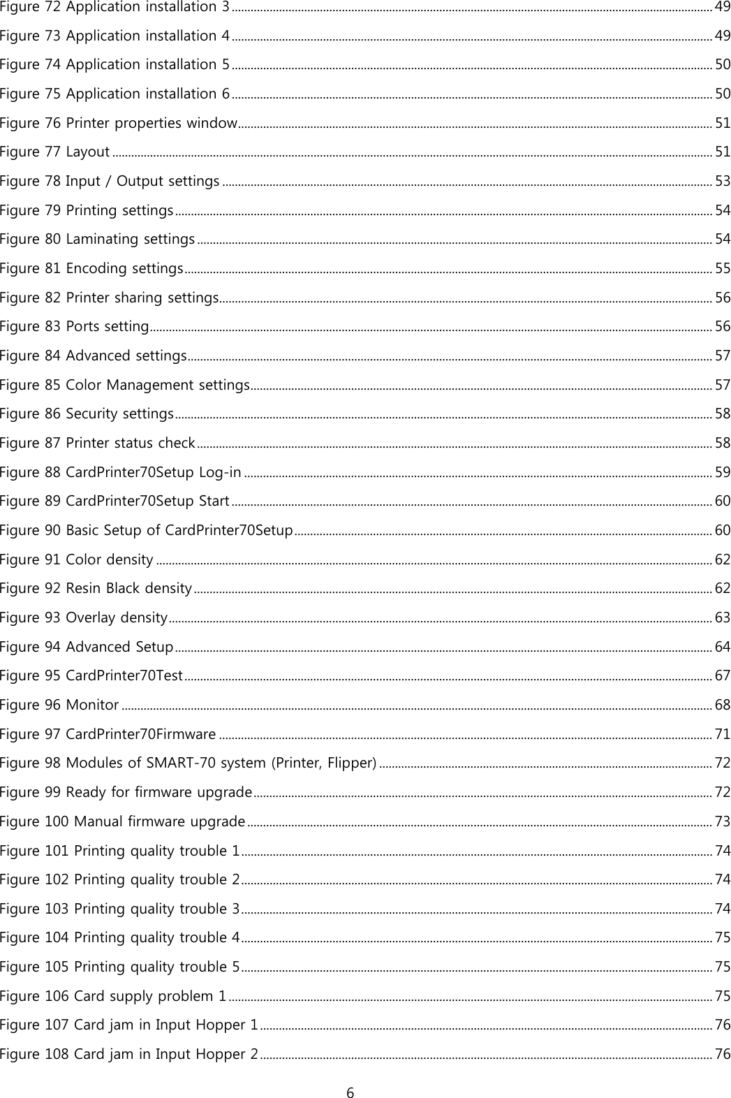 Figure 72 Application installation 3 ......................................................................................................................................................... 49 Figure 73 Application installation 4 ......................................................................................................................................................... 49 Figure 74 Application installation 5 ......................................................................................................................................................... 50 Figure 75 Application installation 6 ......................................................................................................................................................... 50 Figure 76 Printer properties window ....................................................................................................................................................... 51 Figure 77 Layout ............................................................................................................................................................................................... 51 Figure 78 Input / Output settings ............................................................................................................................................................ 53 Figure 79 Printing settings ........................................................................................................................................................................... 54 Figure 80 Laminating settings .................................................................................................................................................................... 54 Figure 81 Encoding settings ........................................................................................................................................................................ 55 Figure 82 Printer sharing settings............................................................................................................................................................. 56 Figure 83 Ports setting ................................................................................................................................................................................... 56 Figure 84 Advanced settings ....................................................................................................................................................................... 57 Figure 85 Color Management settings ................................................................................................................................................... 57 Figure 86 Security settings ........................................................................................................................................................................... 58 Figure 87 Printer status check .................................................................................................................................................................... 58 Figure 88 CardPrinter70Setup Log-in ..................................................................................................................................................... 59 Figure 89 CardPrinter70Setup Start ......................................................................................................................................................... 60 Figure 90 Basic Setup of CardPrinter70Setup ..................................................................................................................................... 60 Figure 91 Color density ................................................................................................................................................................................. 62 Figure 92 Resin Black density ..................................................................................................................................................................... 62 Figure 93 Overlay density ............................................................................................................................................................................. 63 Figure 94 Advanced Setup ........................................................................................................................................................................... 64 Figure 95 CardPrinter70Test ........................................................................................................................................................................ 67 Figure 96 Monitor ............................................................................................................................................................................................ 68 Figure 97 CardPrinter70Firmware ............................................................................................................................................................. 71 Figure 98 Modules of SMART-70 system (Printer, Flipper) .......................................................................................................... 72 Figure 99 Ready for firmware upgrade .................................................................................................................................................. 72 Figure 100 Manual firmware upgrade .................................................................................................................................................... 73 Figure 101 Printing quality trouble 1 ...................................................................................................................................................... 74 Figure 102 Printing quality trouble 2 ...................................................................................................................................................... 74 Figure 103 Printing quality trouble 3 ...................................................................................................................................................... 74 Figure 104 Printing quality trouble 4 ...................................................................................................................................................... 75 Figure 105 Printing quality trouble 5 ...................................................................................................................................................... 75 Figure 106 Card supply problem 1 .......................................................................................................................................................... 75 Figure 107 Card jam in Input Hopper 1 ................................................................................................................................................ 76 Figure 108 Card jam in Input Hopper 2 ................................................................................................................................................ 76 6  