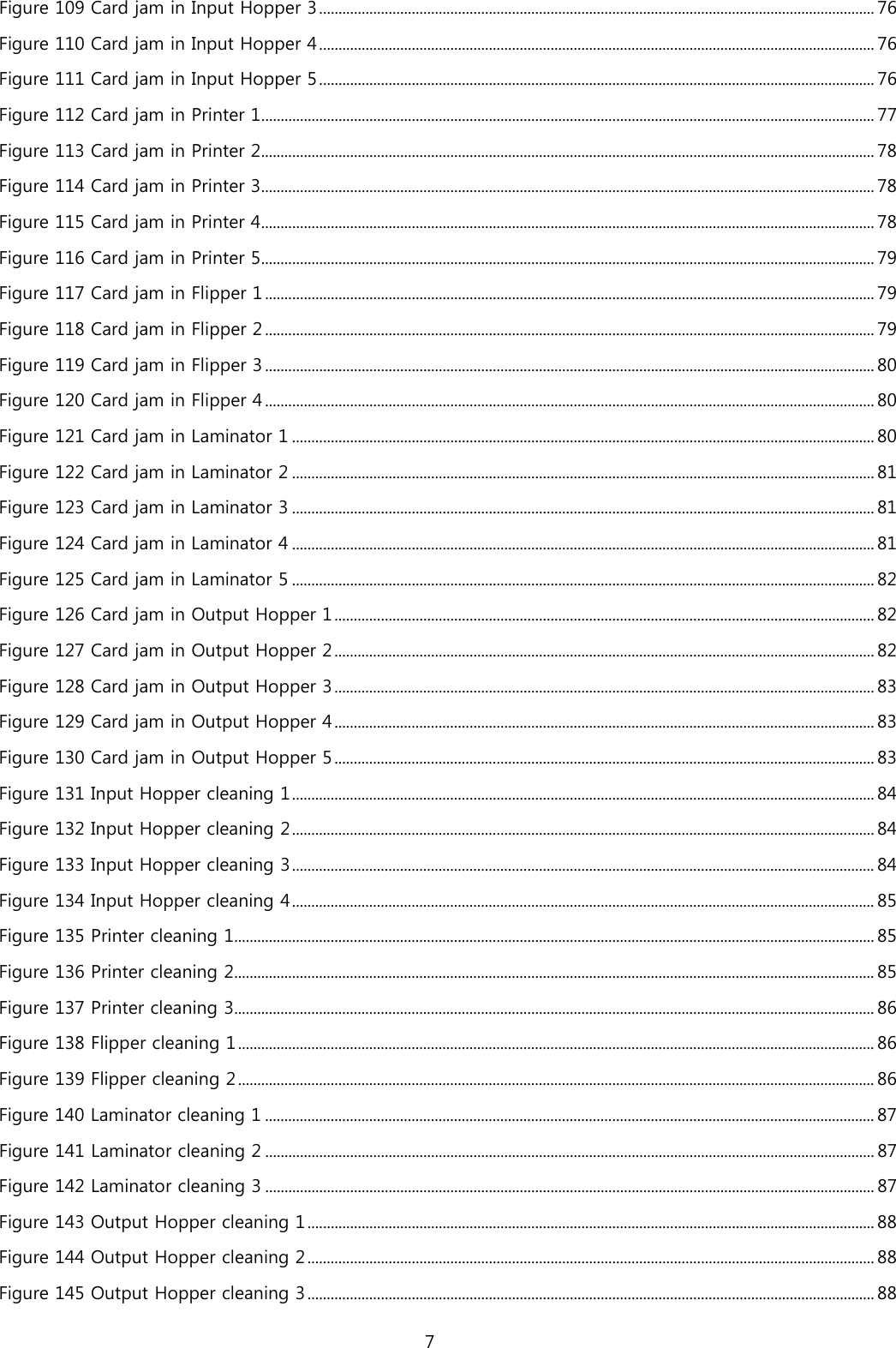 Figure 109 Card jam in Input Hopper 3 ................................................................................................................................................ 76 Figure 110 Card jam in Input Hopper 4 ................................................................................................................................................ 76 Figure 111 Card jam in Input Hopper 5 ................................................................................................................................................ 76 Figure 112 Card jam in Printer 1 ............................................................................................................................................................... 77 Figure 113 Card jam in Printer 2 ............................................................................................................................................................... 78 Figure 114 Card jam in Printer 3 ............................................................................................................................................................... 78 Figure 115 Card jam in Printer 4 ............................................................................................................................................................... 78 Figure 116 Card jam in Printer 5 ............................................................................................................................................................... 79 Figure 117 Card jam in Flipper 1 .............................................................................................................................................................. 79 Figure 118 Card jam in Flipper 2 .............................................................................................................................................................. 79 Figure 119 Card jam in Flipper 3 .............................................................................................................................................................. 80 Figure 120 Card jam in Flipper 4 .............................................................................................................................................................. 80 Figure 121 Card jam in Laminator 1 ....................................................................................................................................................... 80 Figure 122 Card jam in Laminator 2 ....................................................................................................................................................... 81 Figure 123 Card jam in Laminator 3 ....................................................................................................................................................... 81 Figure 124 Card jam in Laminator 4 ....................................................................................................................................................... 81 Figure 125 Card jam in Laminator 5 ....................................................................................................................................................... 82 Figure 126 Card jam in Output Hopper 1 ............................................................................................................................................ 82 Figure 127 Card jam in Output Hopper 2 ............................................................................................................................................ 82 Figure 128 Card jam in Output Hopper 3 ............................................................................................................................................ 83 Figure 129 Card jam in Output Hopper 4 ............................................................................................................................................ 83 Figure 130 Card jam in Output Hopper 5 ............................................................................................................................................ 83 Figure 131 Input Hopper cleaning 1 ....................................................................................................................................................... 84 Figure 132 Input Hopper cleaning 2 ....................................................................................................................................................... 84 Figure 133 Input Hopper cleaning 3 ....................................................................................................................................................... 84 Figure 134 Input Hopper cleaning 4 ....................................................................................................................................................... 85 Figure 135 Printer cleaning 1 ...................................................................................................................................................................... 85 Figure 136 Printer cleaning 2 ...................................................................................................................................................................... 85 Figure 137 Printer cleaning 3 ...................................................................................................................................................................... 86 Figure 138 Flipper cleaning 1 ..................................................................................................................................................................... 86 Figure 139 Flipper cleaning 2 ..................................................................................................................................................................... 86 Figure 140 Laminator cleaning 1 .............................................................................................................................................................. 87 Figure 141 Laminator cleaning 2 .............................................................................................................................................................. 87 Figure 142 Laminator cleaning 3 .............................................................................................................................................................. 87 Figure 143 Output Hopper cleaning 1 ................................................................................................................................................... 88 Figure 144 Output Hopper cleaning 2 ................................................................................................................................................... 88 Figure 145 Output Hopper cleaning 3 ................................................................................................................................................... 88 7  