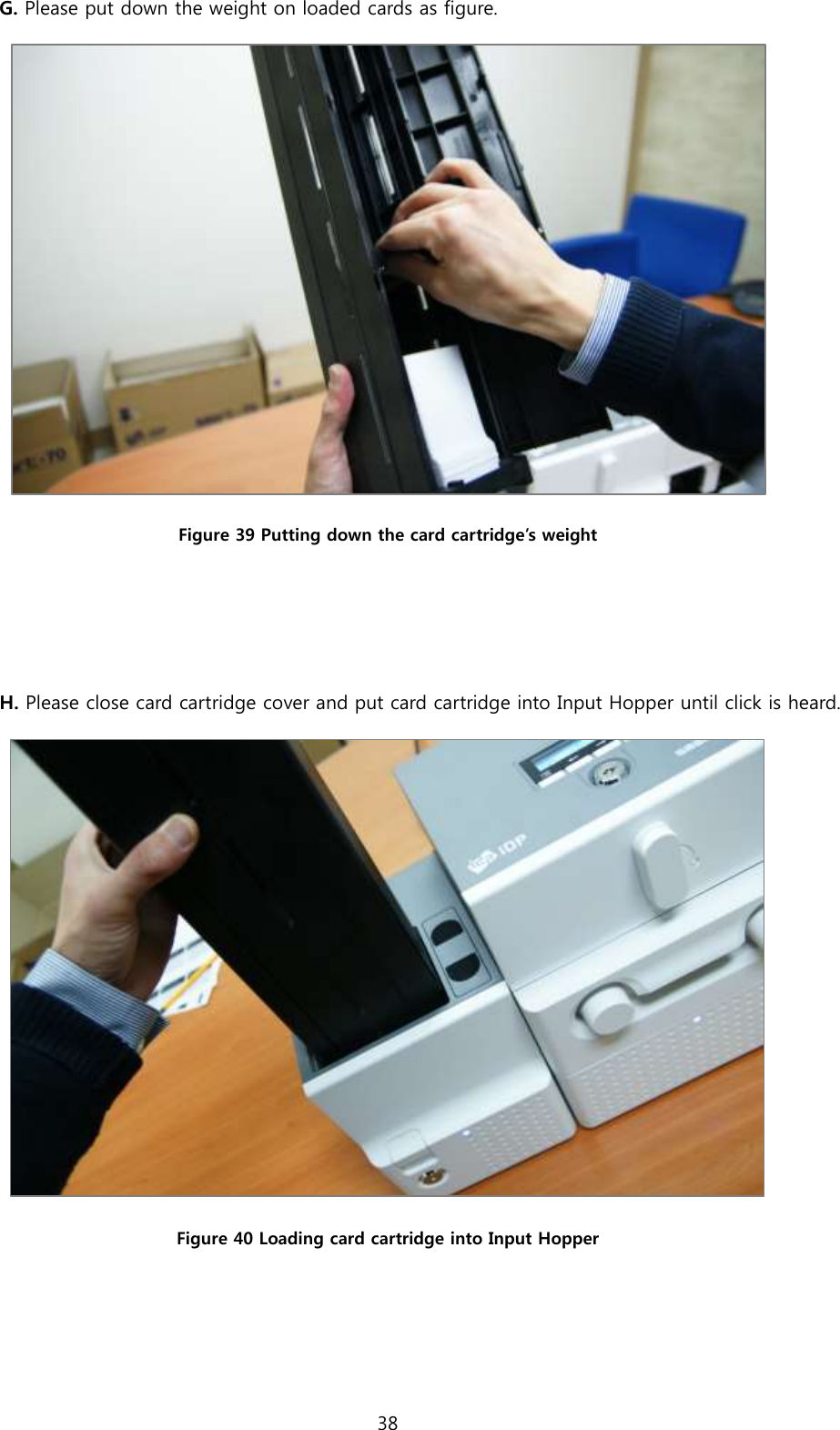 38  G. Please put down the weight on loaded cards as figure.   Figure 39 Putting down the card cartridge’s weight   H. Please close card cartridge cover and put card cartridge into Input Hopper until click is heard.  Figure 40 Loading card cartridge into Input Hopper   