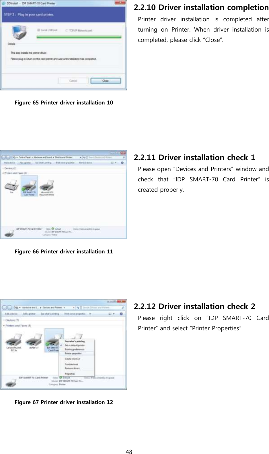 48   Figure 65 Printer driver installation 10   2.2.10 Driver installation completion Printer  driver  installation  is  completed  after turning  on  Printer.  When  driver  installation  is completed, please click “Close”.  Figure 66 Printer driver installation 11   2.2.11 Driver installation check 1 Please open “Devices and Printers” window and check  that  “IDP  SMART-70  Card  Printer”  is created properly.  Figure 67 Printer driver installation 12 2.2.12 Driver installation check 2 Please  right  click  on  “IDP  SMART-70  Card Printer” and select “Printer Properties”. 