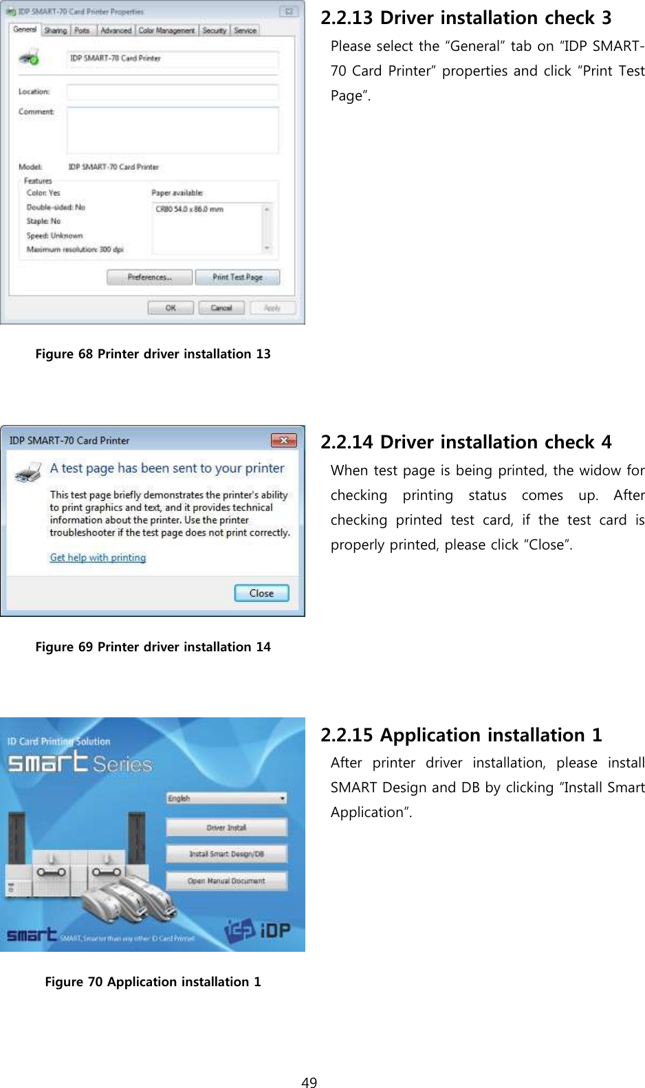 49   Figure 68 Printer driver installation 13  2.2.13 Driver installation check 3 Please select the “General” tab on “IDP SMART-70 Card Printer” properties and click “Print Test Page”.  Figure 69 Printer driver installation 14  2.2.14 Driver installation check 4 When test page is being printed, the widow for checking  printing  status  comes  up.  After checking  printed  test  card,  if  the  test  card  is properly printed, please click “Close”.  Figure 70 Application installation 1 2.2.15 Application installation 1 After  printer  driver  installation,  please  install SMART Design and DB by clicking “Install Smart Application”. 