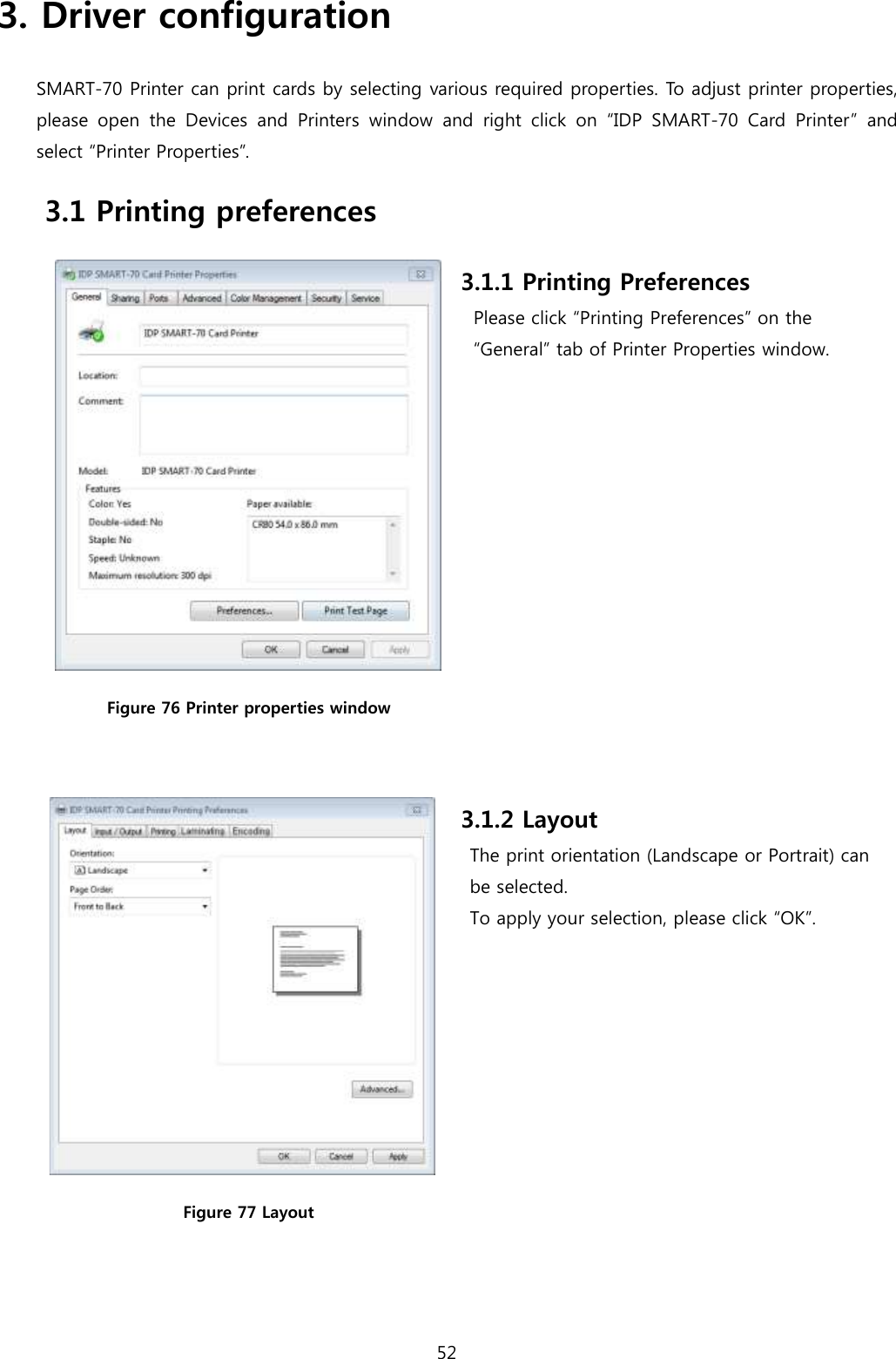 52  3. Driver configuration SMART-70 Printer can print cards by selecting various required properties. To adjust printer properties, please  open  the  Devices  and  Printers  window and  right  click  on  “IDP  SMART-70  Card  Printer”  and select “Printer Properties”.   3.1 Printing preferences  Figure 76 Printer properties window  3.1.1 Printing Preferences Please click “Printing Preferences” on the “General” tab of Printer Properties window.  Figure 77 Layout 3.1.2 Layout The print orientation (Landscape or Portrait) can   be selected.   To apply your selection, please click “OK”.  