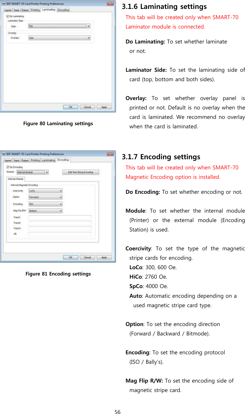 56   Figure 80 Laminating settings 3.1.6 Laminating settings This tab will be created only when SMART-70   Laminator module is connected. Do Laminating: To set whether laminate   or not.  Laminator  Side:  To  set the  laminating  side of card (top, bottom and both sides).    Overlay:  To  set  whether  overlay  panel  is printed or not. Default is no overlay when the card is laminated. We recommend no overlay when the card is laminated.     Figure 81 Encoding settings 3.1.7 Encoding settings This tab will be created only when SMART-70   Magnetic Encoding option is installed. Do Encoding: To set whether encoding or not.  Module:  To  set  whether  the  internal  module (Printer)  or  the  external  module  (Encoding Station) is used.  Coercivity:  To  set  the  type  of  the  magnetic stripe cards for encoding. LoCo: 300, 600 Oe. HiCo: 2760 Oe. SpCo: 4000 Oe. Auto: Automatic encoding depending on a   used magnetic stripe card type.  Option: To set the encoding direction   (Forward / Backward / Bitmode).  Encoding: To set the encoding protocol   (ISO / Bally’s).    Mag Flip R/W: To set the encoding side of   magnetic stripe card.  
