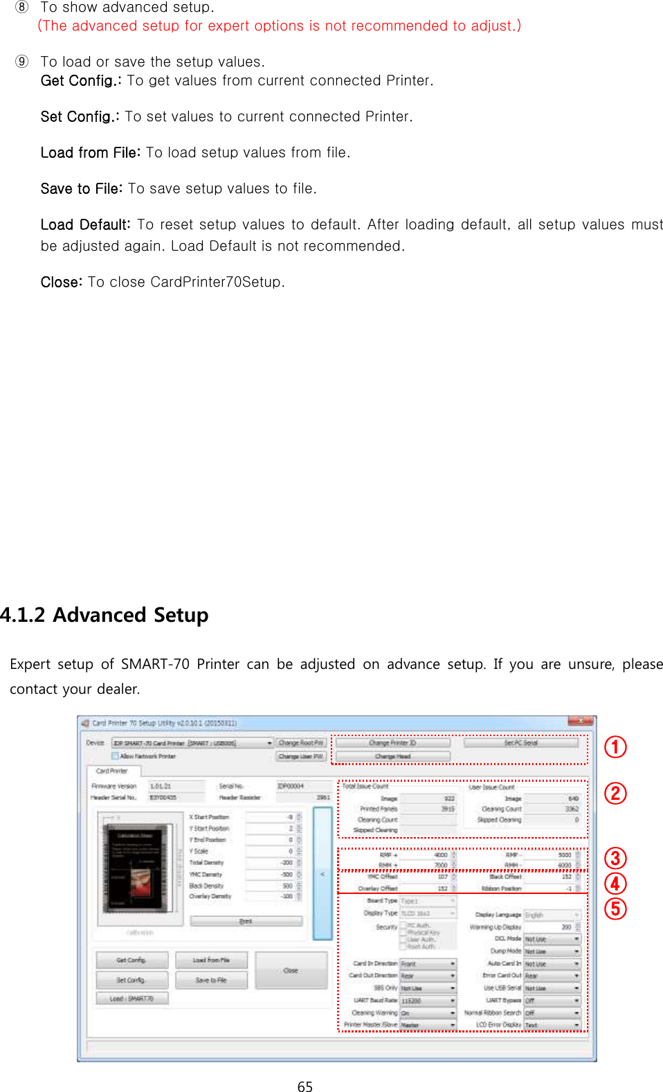 65  ⑧ To show advanced setup.   (The advanced setup for expert options is not recommended to adjust.) ⑨ To load or save the setup values. Get Config.: To get values from current connected Printer.   Set Config.: To set values to current connected Printer.   Load from File: To load setup values from file.   Save to File: To save setup values to file.   Load Default: To reset setup values to default. After loading default, all setup  values must be adjusted again. Load Default is not recommended. Close: To close CardPrinter70Setup.           4.1.2 Advanced Setup Expert  setup  of SMART-70  Printer  can  be  adjusted  on  advance  setup.  If  you  are unsure, please contact your dealer.  ①  ② ③ ⑤ ④ 