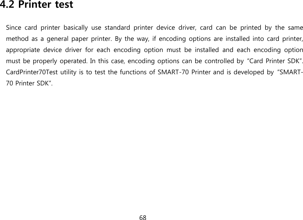 68                 4.2 Printer test Since  card  printer  basically  use  standard  printer  device  driver,  card  can  be  printed  by  the  same method as a general paper printer. By the way, if encoding options are installed into card printer, appropriate  device  driver  for  each  encoding  option  must  be  installed  and  each  encoding  option must be properly operated. In this case, encoding options can be controlled by  “Card Printer SDK”. CardPrinter70Test utility is to test the functions of SMART-70 Printer and is developed by  “SMART-70 Printer SDK”. 