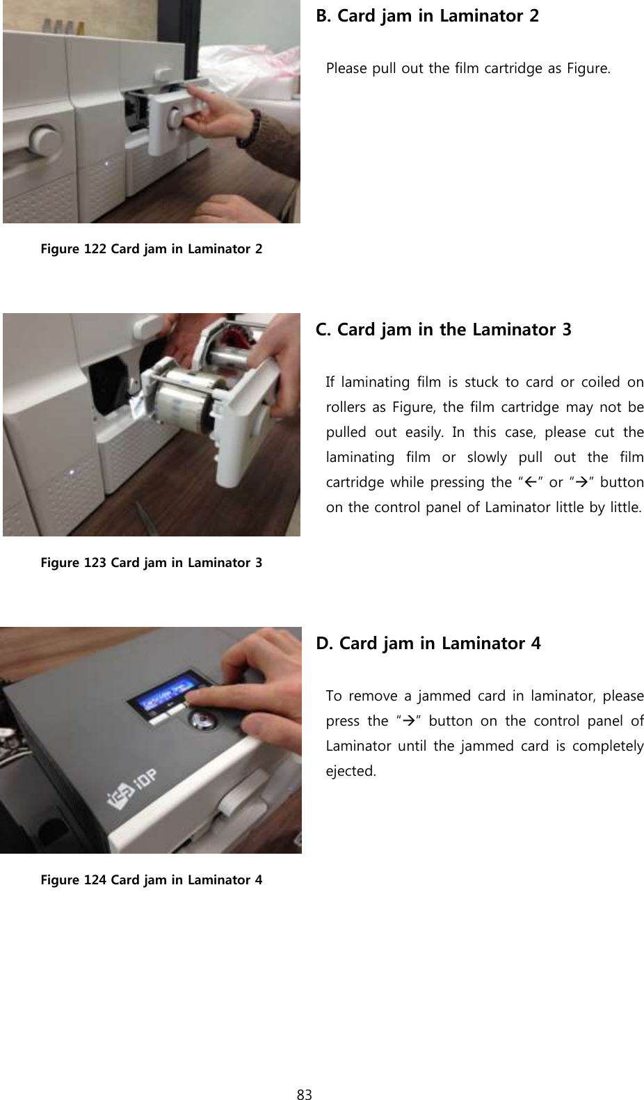 83   Figure 122 Card jam in Laminator 2 B. Card jam in Laminator 2  Please pull out the film cartridge as Figure.   Figure 123 Card jam in Laminator 3 C. Card jam in the Laminator 3  If laminating film is stuck to card or coiled on rollers as Figure, the film cartridge may not be pulled  out  easily.  In  this  case,  please  cut  the laminating  film  or  slowly  pull  out  the  film cartridge while pressing the “” or “” button on the control panel of Laminator little by little.   Figure 124 Card jam in Laminator 4 D. Card jam in Laminator 4  To remove a jammed card in laminator, please press  the  “”  button  on  the  control  panel  of Laminator until the jammed card is completely ejected.  