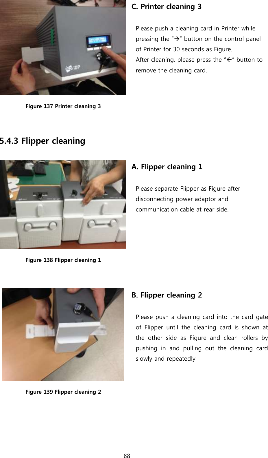 88   Figure 137 Printer cleaning 3 C. Printer cleaning 3  Please push a cleaning card in Printer while   pressing the “” button on the control panel   of Printer for 30 seconds as Figure.   After cleaning, please press the “” button to   remove the cleaning card.  5.4.3 Flipper cleaning   Figure 138 Flipper cleaning 1  A. Flipper cleaning 1  Please separate Flipper as Figure after   disconnecting power adaptor and   communication cable at rear side.  Figure 139 Flipper cleaning 2 B. Flipper cleaning 2  Please push a cleaning card into the card gate of  Flipper  until  the  cleaning  card  is  shown  at the  other  side  as  Figure  and  clean  rollers  by pushing  in  and  pulling  out  the  cleaning  card slowly and repeatedly     
