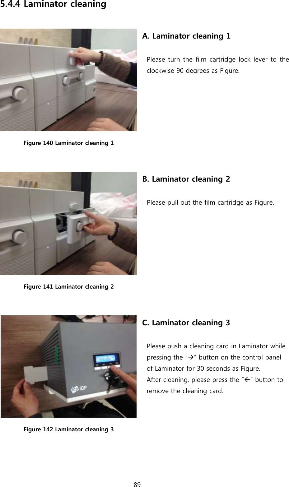 89  5.4.4 Laminator cleaning   Figure 140 Laminator cleaning 1  A. Laminator cleaning 1  Please turn the film cartridge lock lever to the clockwise 90 degrees as Figure.  Figure 141 Laminator cleaning 2  B. Laminator cleaning 2  Please pull out the film cartridge as Figure.  Figure 142 Laminator cleaning 3 C. Laminator cleaning 3  Please push a cleaning card in Laminator while pressing the “” button on the control panel   of Laminator for 30 seconds as Figure.   After cleaning, please press the “” button to   remove the cleaning card.     