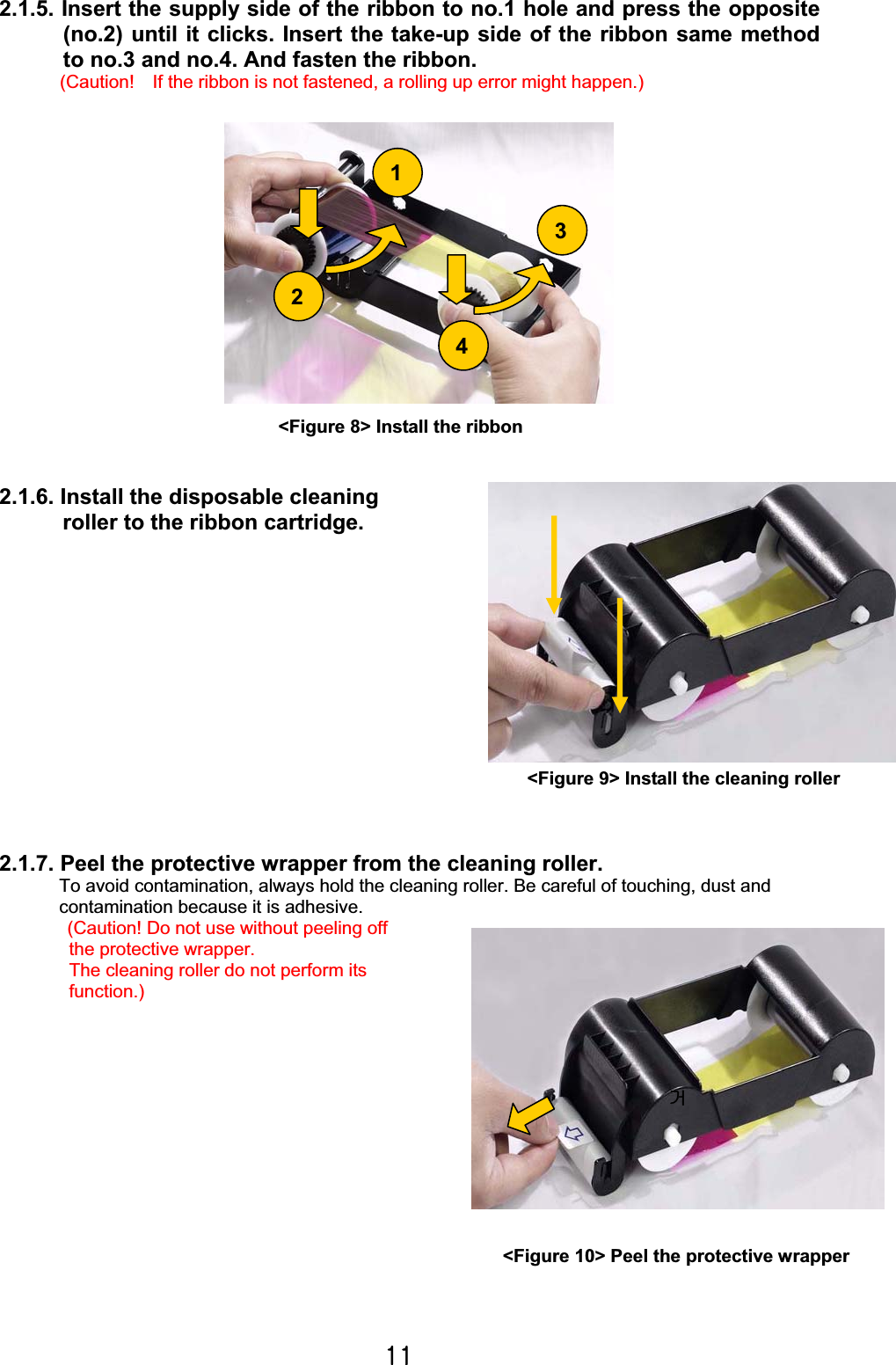 XXG2.1.5. Insert the supply side of the ribbon to no.1 hole and press the opposite (no.2) until it clicks. Insert the take-up side of the ribbon same method to no.3 and no.4. And fasten the ribbon. (Caution!    If the ribbon is not fastened, a rolling up error might happen.)        2.1.6. Install the disposable cleaning roller to the ribbon cartridge.   2.1.7. Peel the protective wrapper from the cleaning roller. To avoid contamination, always hold the cleaning roller. Be careful of touching, dust and   contamination because it is adhesive. (Caution! Do not use without peeling off   the protective wrapper.   The cleaning roller do not perform its function.)ᶤ&lt;Figure 8&gt; Install the ribbon &lt;Figure 10&gt; Peel the protective wrapper 1234&lt;Figure 9&gt; Install the cleaning roller 