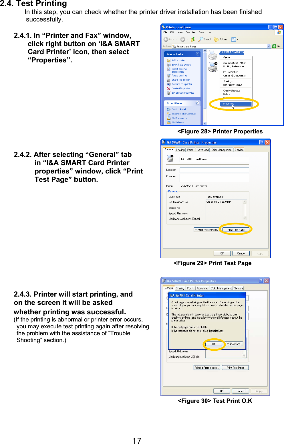 X^G2.4. Test Printing In this step, you can check whether the printer driver installation has been finished   successfully. 2.4.1. In “Printer and Fax” window,   click right button on ‘I&amp;A SMART Card Printer’ icon, then select   “Properties”.2.4.2. After selecting “General” tab   in “I&amp;A SMART Card Printer properties” window, click “Print Test Page” button.                                                                      2.4.3. Printer will start printing, and   on the screen it will be asked       whether printing was successful.(If the printing is abnormal or printer error occurs,   you may execute test printing again after resolving the problem with the assistance of “Trouble Shooting” section.)&lt;Figure 28&gt; Printer Properties&lt;Figure 29&gt; Print Test Page&lt;Figure 30&gt; Test Print O.K 
