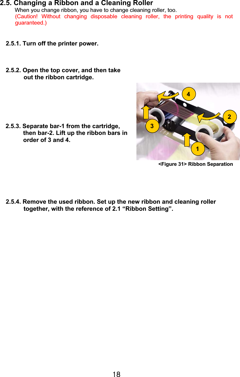 X_G2.5. Changing a Ribbon and a Cleaning RollerWhen you change ribbon, you have to change cleaning roller, too. (Caution! Without changing disposable cleaning roller, the printing quality is not guaranteed.)2.5.1. Turn off the printer power. 2.5.2. Open the top cover, and then take   out the ribbon cartridge.   2.5.3. Separate bar-1 from the cartridge,   then bar-2. Lift up the ribbon bars in   order of 3 and 4. 2.5.4. Remove the used ribbon. Set up the new ribbon and cleaning roller   together, with the reference of 2.1 “Ribbon Setting”. 432&lt;Figure 31&gt; Ribbon Separation1