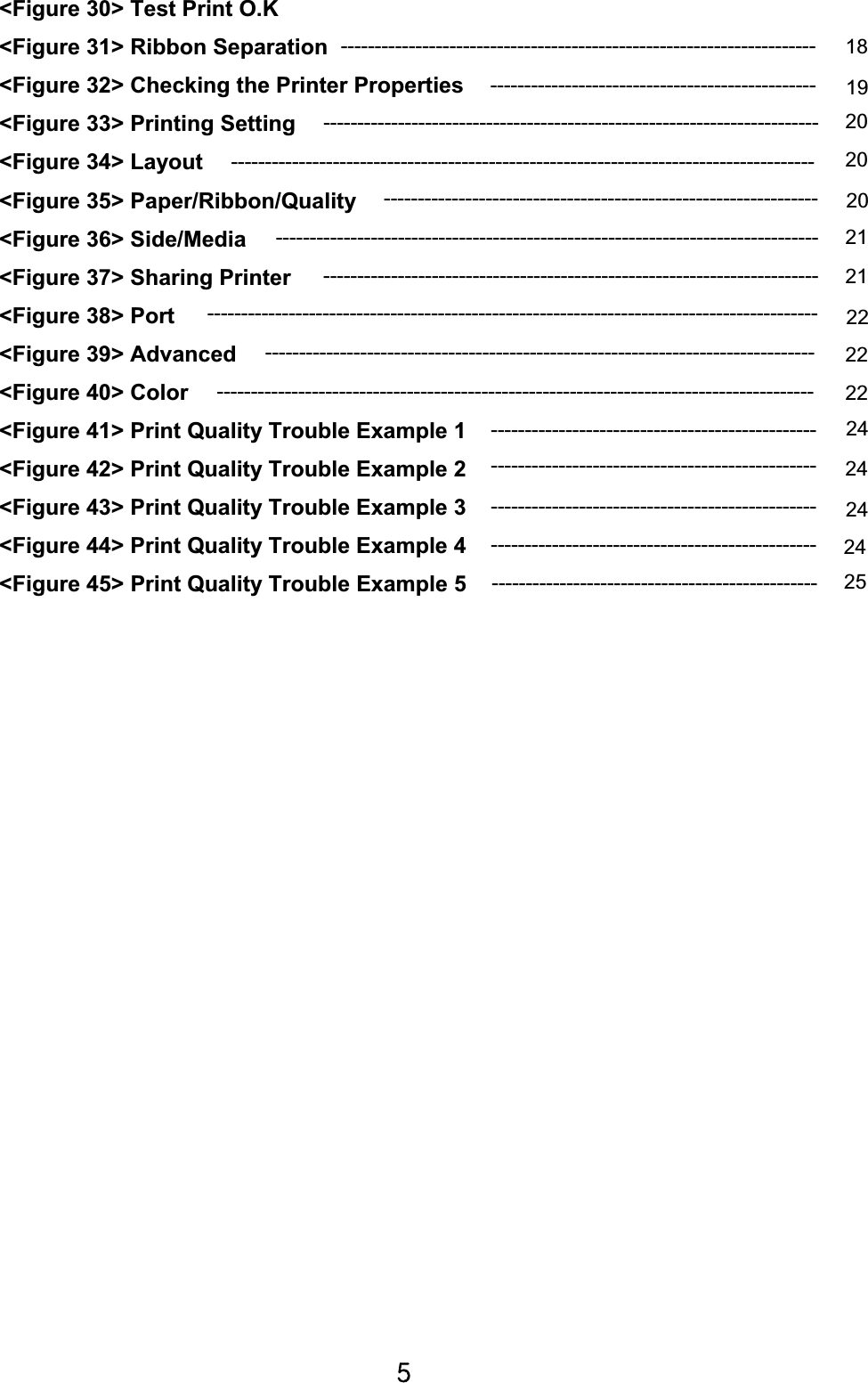 \G&lt;Figure 30&gt; Test Print O.K &lt;Figure 31&gt; Ribbon Separation   &lt;Figure 32&gt; Checking the Printer Properties &lt;Figure 33&gt; Printing Setting &lt;Figure 34&gt; Layout   &lt;Figure 35&gt; Paper/Ribbon/Quality    &lt;Figure 36&gt; Side/Media &lt;Figure 37&gt; Sharing Printer   &lt;Figure 38&gt; Port       &lt;Figure 39&gt; Advanced &lt;Figure 40&gt; Color   &lt;Figure 41&gt; Print Quality Trouble Example 1 &lt;Figure 42&gt; Print Quality Trouble Example 2   &lt;Figure 43&gt; Print Quality Trouble Example 3       &lt;Figure 44&gt; Print Quality Trouble Example 4 &lt;Figure 45&gt; Print Quality Trouble Example 5----------------------------------------------------------------------  18-------------------------------------------------------------------------  2020--------------------------------------------------------------------------------  21-------------------------------------------------------------------------  21----------------------------------------------------------------  20------------------------------------------------  19---------------------------------------------------------------------------------  22222424------------------------------------------------  24------------------------------------------------  252422------------------------------------------------ ------------------------------------------------ ------------------------------------------------ ---------------------------------------------------------------------------------------- ------------------------------------------------------------------------------------------ -------------------------------------------------------------------------------------- 